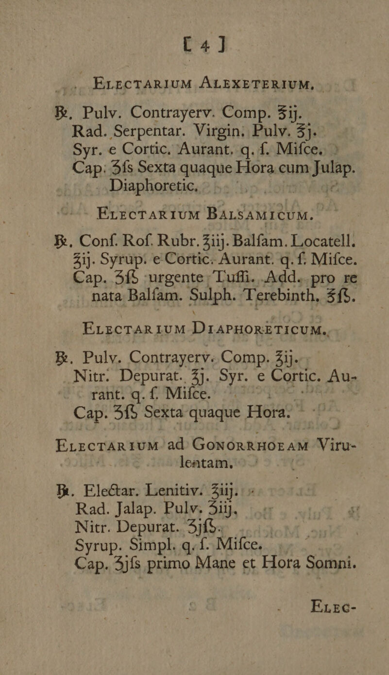 C4] .. Evectarium ALEXETERIUM, | E. Pulv. Contrayerv. Comp. 3ij. Rad. Serpentar. Virgin. Pulv. 3}. Syr. e Cortic. Aurant. q. f. Mifce. - Cap: Sís Sexta quaque Hora cum p Diaphoretic, | ELEcTARIUM Basie: : E. Conf. Rof. Rubr. Ziij. Balfam. Locatell. Zi]. Syrup. e Cortic. Aurant. q. f. Mifce. Cap. 345 urgente Tuffi. .Add.. pro re nata Balíam. Sulph. Terebinth, $f. ELECTAR LUM Diarnoriricunde E. Pulv. Contrayerv. Comp. $ij. Nitr. Depurat. 4j. Syr. e Cortic. Au- rant. q. f. Mifce. | Cap. 5f$ Sexta quaque. Hora; ErzcTARIUM ad C dn On ME AM Viru- leatam. Th. Ele&amp;ar. Lenitiv. Zij. Rad. Jalap. Pulv. Sij, |. Nitr. Depurat. 5jfS. : Syrup. Simpl. q.f. Mifce. Cap. 3){s primo Mane et Hora Somni.