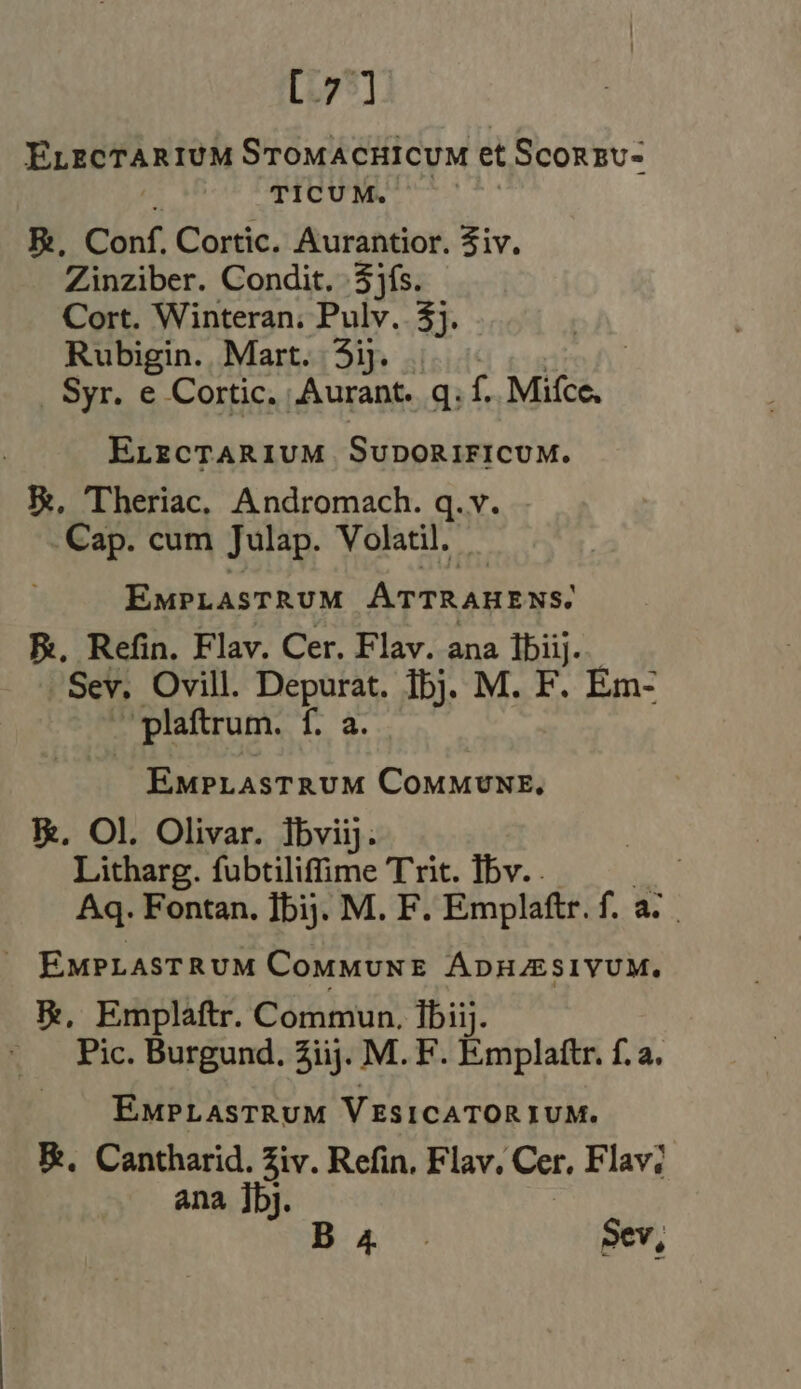 [7] ELECTAR IUM STOMACHICUM et ScoRzUu- TICUM. | E, Conf. Cortic. Aurantior. Ziv. Zinziber. Condit. $jfs. Cort. Winteran. Pulv. 4}. Rubigin. Mart. 5ij . | Syr. e Cortic. T gq: f. Mifce. ELECTARIUM SuDORIFICUM. E, Theriac, Andromach. q.v. Cap. cum Julap. Volatil. EMPLASTRUM ATTRAHENS. E. Refin. Flav. Cer. Flav. ana Ibiij. Sev. Ovill. Depurat. fb}. M. F. Em- . plaftrum. LE EMPLASTRUM COMMUNE, kk, Ol. Olivar. Tbviij. : Litharg. fubtiliffime Trit. Ibv. . | Aq. Fontan, ]bij. M. F. Emplaftr. f. a... . EuPLASTRUM Commune ÁDH/ESIVUM. &amp;, Emplaftr. Commun. fbiij. ~ . Pic. Burgund. 2iij. M. F. Emplattr. f. a. EMPLAsTRUM VESICATORIUM. E. Cantharid. Ziv. Refin, Flav. Cer, Flav; ana ]bj. B.4- Sev,