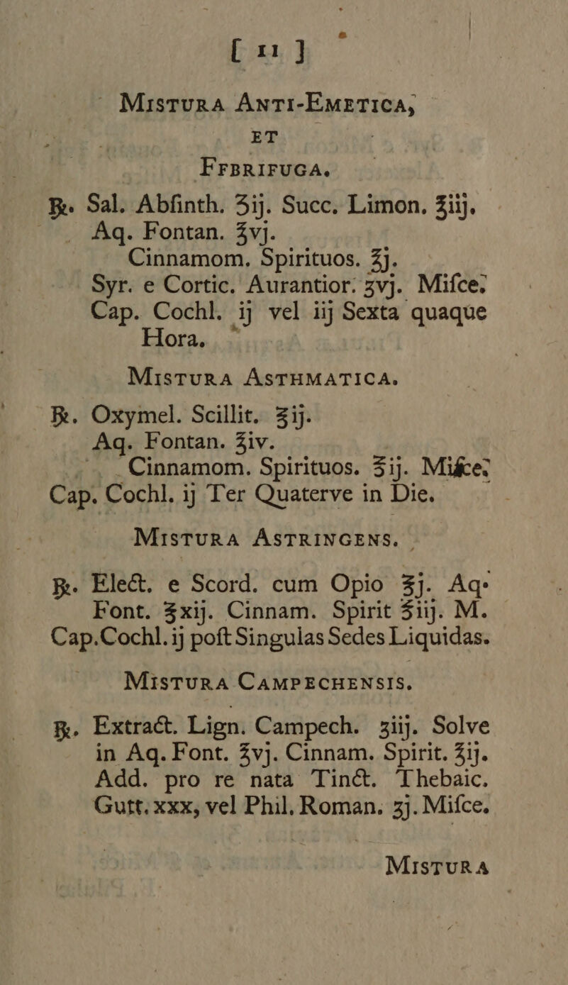 [1]  Mistura Anti-EMmetica, yp FraRirvcA. E. Sal. Abfinth. 5ij. Succ. Limon. 3iij, — .. Aq. Fontan. Zvj. Cinnamom. Spirituos. 3). Syr. e Cortic. Aurantior. 5vj. Mifce. Cap. Cochl. ij vel iij Sexta quaque Hora etii ASTHMATICA. Re. Oxymel. Scillit. zij. Aq. Fontan. Ziv. ., _Cinnamom. Spirituos. 3ij. Mike: Cap. Cochl. ij Ter Quaterve in Die. MisTURA ASTRINGENS. ~ Ree Elect. e Scord. cum Opio 3]. ni Font. 3xij. Cinnam. Spirit $ij. M Cap.Cochl. ij poft Singulas Sedes Liquidas. MisTURA CAMPECHENSIS. R. Extract. Lign. Campech. sii. Solve in Aq. Font. vj. Cinnam. Spirit. ij. Add. pro re nata Tin&amp;. Thebaic. Gutt. xxx, vel Phil, Roman. zj. Mifce. MisTURA