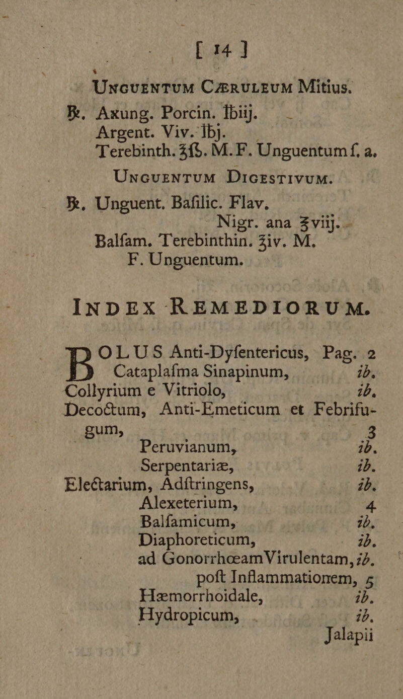 ^s E d 1 | | Uncventum CzERULEUM Mitius. Re, Axung. Porcin. dbi]. — — Argent. Viv. Íbj. Terebinth. £f. M. F. Unguentumf, a. Uncuventum DiorsTIvUuM. X, Unguent. Bafilic. Flav. Nigr. ana Ae Balfam. Terebinthin. Ziv. M F. Unguentum. INDEX REMEDIORUM. OLUS Anti-Dyfentericus, Pag. 2 Cataplafma Sinapinum, ib. Collyrium e Vitriolo, 10, Decocum, Anti-Emeticum et Febrifu- P nel 3 Peruvianum, ib. Serpentariz, ib. Electarium, Adftringens, : id. Alexeterium, 4 Balfamicum, ib, Diaphoreticum, id. ad GonorrhceamVirulentam, id. poft Infammationem, 5 Hemorrhoidale, ib. Hydropicum, . id,