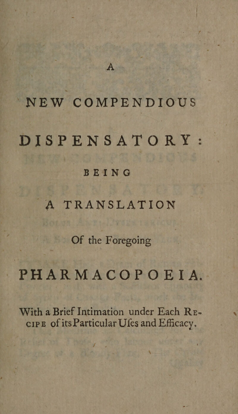 A “NEW COMPENDIOUS DISPENSATORY: BEING A TRANSLATION Of the Foregoing PHARMACOPOEIA. With a Brief Intimation under Each Re- ciPE of itsParticular Ufes and Efficacy. / , ^