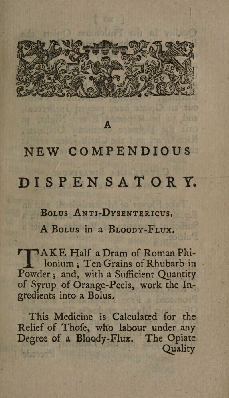 VANNES S M | SONG NE Ss eK = GD . uS, 5 NEW COMPENDIOUS DISPENSATORY. Bo.tus ANTI-DyYsENTERICUS, A Borvs in a Broopbvr-Frux. AKE Half a Dram of Roman Phi- lonium ; Ten Grains of Rhubarb in - Powder; and, with a Sufficient Quantity of Syrup of Orange-Peels, work the In- gredients into a Bolus, This Medicine is Calculated for the Relief of Thofe, who labour under any Degree of a Bloody-Flux. The Opiate