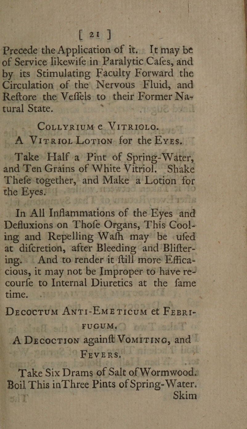 Precede the Application of it. It may be of Service likewife in Paralytic Cafes, and by its Stimulating Faculty Forward the Circulation of the. Nervous Fluid, and Reftore the Vefiels to their Former Na- tural State. | CorLvRiuM €. VITRIOLO. . A Virrio.t Lotion: for the Eves. Take Half a Pint of Spring-Water, and Fen Grains of White Vitriol. Shake Thefe. together, ane Make a Lotion for the — i: All Inflammations of the Eyes T^ Defluxions on Thofe Organs, This Cool- ing and Repelling Wafh may be ufed at difcretion, after Bleeding and Blifter- ing. . And to render it ftill more Effica- cious, it may not be Improper to have re- courfe to Internal Diuretics at the fame time. Decoctum ANnTiI-EMETICUM et PEERI- | FUGUM. A Dzcocr10N againft VourTING, and | FEVERS, , - Take Six Drams of Salt ok Wormwood: a This in Three Pints of Spring- Water. Skim