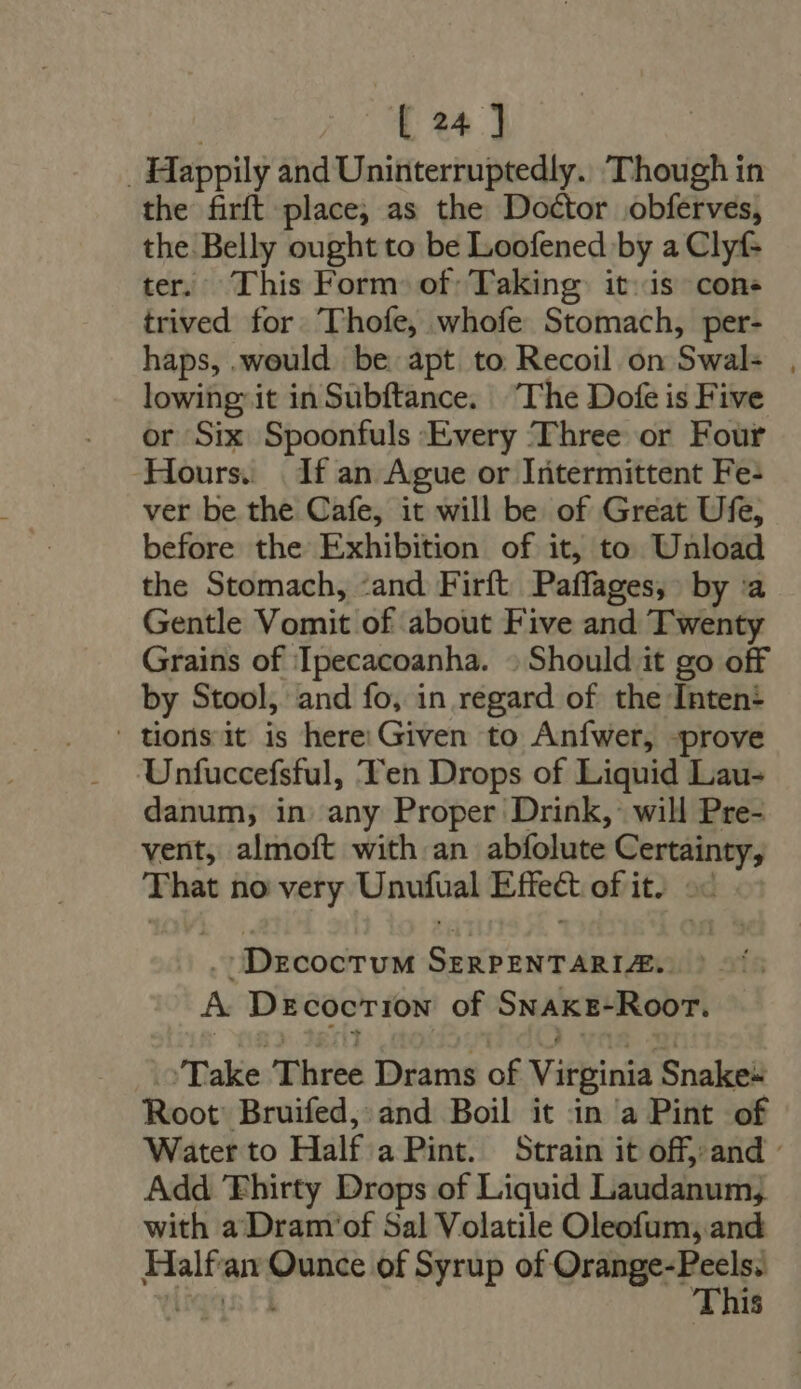 . Happily and Uninterruptedly. ‘Though in the firft place; as the Doctor obferves, the. Belly ought to be Loofened by a Clyf- ter. This Form of Taking: it is cone trived for Thofe, whofe Stomach, per- haps, .would be apt to Recoil on Swal- , lowing it inSubftance. “The Dofe is Five or Six Spoonfuls Every Three or Four Hours. | If an Ague or Intermittent Fe- ver be the Cafe, it will be of Great Ufe, before the Exhibition of it, to Unload the Stomach, and Firít Paffages, by ‘a Gentle Vomit of about Five and Twenty Grains of Ipecacoanha. » Should it go off by Stool, and fo, in regard of the Inten+ | tions it is here Given to Aníwer, prove Unfuccefsful, Ten Drops of Liquid Lau- danum, in any Proper Drink, will Pre- vent, almoft with an abfolute Certainty, That no very Unufual Effect of it. oc - I DecocruM SzRPENTARLE. A Decocrion of SNAKE-Roor. Take Three Drams of Virginia Snake- Root Bruifed, and Boil it in a Pint of Water to Half a Pint. Strain it off, and - Add 'Fhirty Drops of Liquid Laudanum, with a Dram of Sal Volatile Oleofum, and Halfan Ounce of Syrup of Quang: Bes diqns t1 This