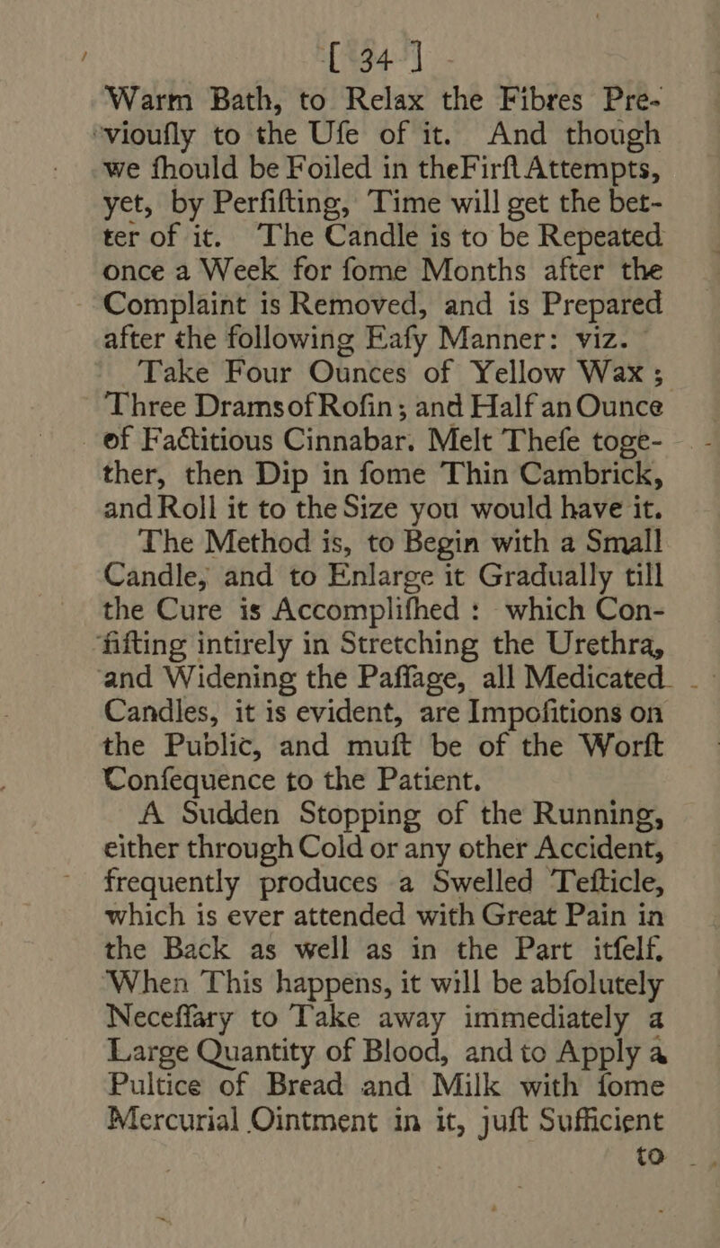 ~ [134.7]. - Warm Bath, to Relax the Fibres Pre- we fhould be Foiled in theFirfl Attempts, yet, by Perfifting, Time will get the bet- ter of it. ‘The Candle is to be Repeated once a Week for fome Months after the Complaint is Removed, and is Prepared after the following Fafy Manner: viz. Take Four Ounces of Yellow Wax ; ‘Three DramsofRofin ; and Half an Ounce ther, then Dip in fome Thin Cambrick, and Roll it to theSize you would have it. The Method is, to Begin with a Small Candle, and to Enlarge it Gradually till the Cure is Accomplifhed : which Con- Candles, it is evident, are Impofitions on the Public, and muft be of the Worft Confequence to the Patient. A Sudden Stopping of the Running, either through Cold or any other Accident, frequently produces a Swelled Tefticle, which is ever attended with Great Pain in the Back as well as in the Part itfelf, When This happens, it will be abfolutely Neceffary to Take away immediately a Large Quantity of Blood, andto Apply a Pultice of Bread and Milk with íome Mercurial Ointment in it, juft Sufficient