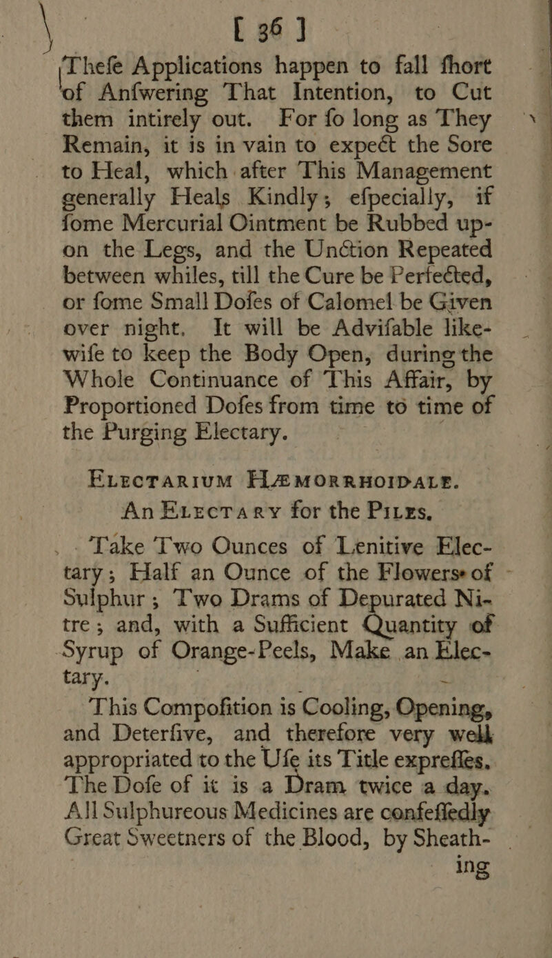 [T hefe Applications happen to fall fhort of Anfwering That Intention, to Cut them intirely out. For fo long as They Remain, it is in vain to expect the Sore to Heal, which after This Management generally Heals Kindly; efpecially, if fome Mercurial Ointment be Rubbed up- on the Legs, and the Unction Repeated between whiles, till the Cure be Perfected, or fome Small Dofes of Calomel be Given over night. It will be Advifable like- wife to keep the Body Open, during the Whole Continuance of This Affair, by Proportioned Dofes from time to time of the Purging Electary. ELECTARIUM HAMORRHOIDALE. An Evectary for the Pires. .. Take Two Ounces of Lenitive Elec- Sulphur ; Two Drams of Depurated Ni- tre; and, with a Sufficient Basta of Syrup of Orange-Peels, Make an Elec- tary. ~ This Compofition is Cooling, Opening, and Deterfive, and therefore very well appropriated to the Ufe its Title expreffes, The Dofe of it is a rh twice a day. All Sulphureous Medicines are confefledly ing we 4 D UTC ^ Ex