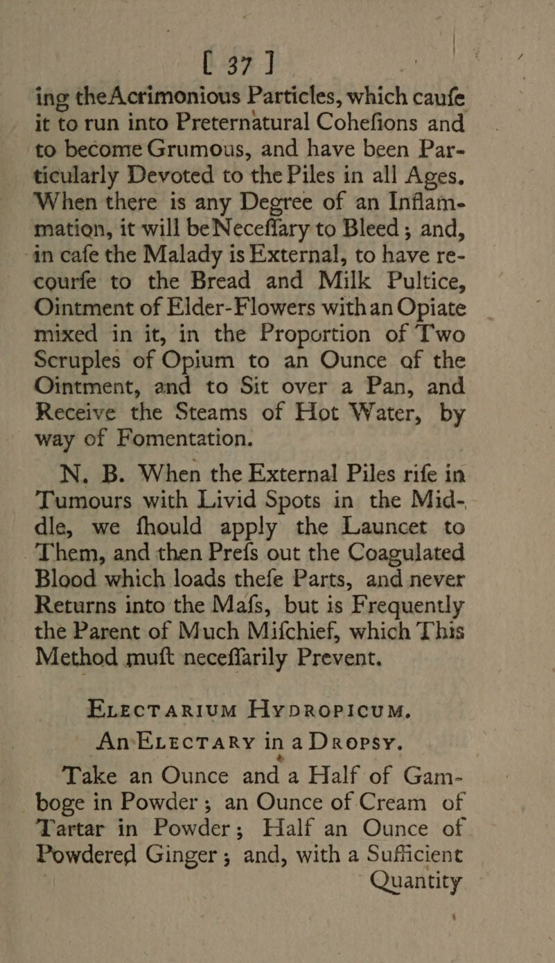 | [37] dA ing theAcrimonious Particles, which caufe it to run into Preternatural Cohefions and to become Grumous, and have been Par- ticularly Devoted to the Piles in all Ages. When there is any Degree of an Inflam- mation, it will beNeceffary to Bleed ; and, -in cafe the Malady is External, to have re- courfe to the Bread and Milk Pultice, Ointment of Elder-Flowers withan Opiate mixed in it, in the Proportion of T'wo Scruples of Opium to an Ounce of the Ointment, and to Sit over a Pan, and Receive the Steams of Hot Water, by way of Fomentation. N. B. When the External Piles rife in Tumours with Livid Spots in the Mid- dle, we fhould apply the Launcet to Them, and then Prefs out the Coagulated Blood which loads thefe Parts, and never Returns into the Mafs, but is Frequently the Parent of Much Mifchief, which This Method muft neceffarily Prevent. ELecTARIUM Hypropicum. An EvecTary inaDropsy. 1 &amp; Take an Ounce and a Half of Gam- boge in Powder; an Ounce of Cream of Tartar in Powder; Half an Ounce of Powdered Ginger; and, with a Sufficient Quantity |