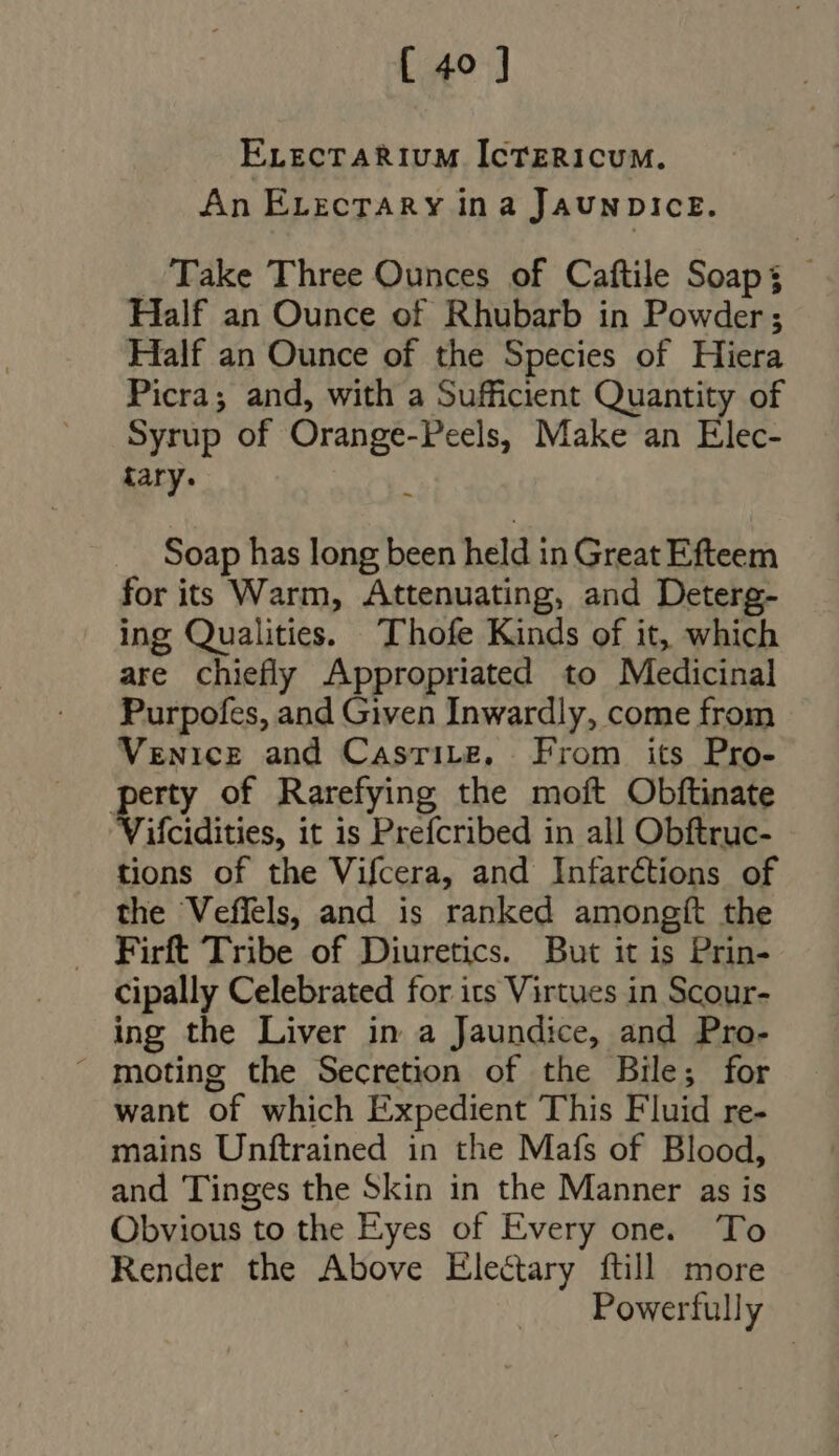 ELectaRium IcTEeRicum. An ErzcrARY in a JAUNDICE. Take Three Ounces of Caftile Soaps - Half an Ounce of Rhubarb in Powder; Half an Ounce of the Species of Hiera Picra; and, with a Sufficient Quantity of Syrup of Orange-Peels, Make an Elec- tary. j Soap has long been held in Great Efteem for its Warm, Attenuating, and Deterg- ing Qualities. Thofe Kinds of it, which are chiefly Appropriated to Medicinal Purpofes, and Given Inwardly, come from Venice and CasriLB, From its Pro- perty of Rarefying the moft Obftinate Vifcidities, it is Prefcribed in all Obftruc- tions of the Vifcera, and Infarctions of the Veffels, and is ranked amongft the Firft Tribe of Diuretics. But it is Prin- cipally Celebrated for its Virtues in Scour- ing the Liver in a Jaundice, and Pro-  moting the Secretion of the Bile; for want of which Expedient This Fluid re- mains Unftrained in the Mafs of Blood, and Tinges the Skin in the Manner as is Obvious to the Eyes of Every one. To Render the Above Electary ftill more Powerfully