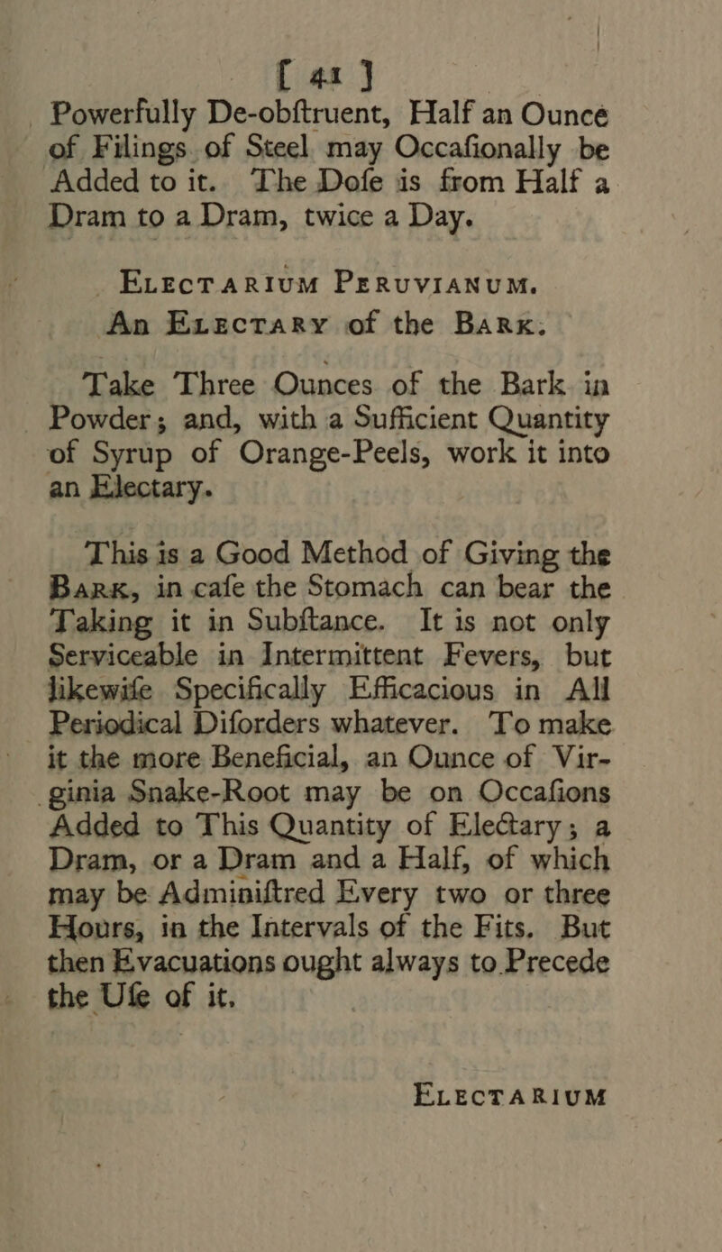 [ua] . Powerfully De-obftruent, Half an Ounce of Filings of Steel may Occafionally be Added to it. The Dofe is from Half a Dram to a Dram, twice a Day. J ELECT ARIUM PrRvvIANUM. An ErzcTARYv of the Bank. Take Three Ounces of the Bark in . Powder; and, with a Sufficient Quantity of Syrup of Orange-Peels, work it into an LJectary. This is a Good Method of Giving the Bank, in cafe the Stomach can bear the Taking it in Subftance. It is not only Serviceable in Intermittent Fevers, but likewife Specifically Efficacious in All Periodical Diforders whatever. To make it the more Beneficial, an Ounce of Vir- .ginia Snake-Root may be on Occafions Added to This Quantity of Ele&amp;ary ; a Dram, or a Dram and a Half, of which may be Adminiftred Every two or three Hours, in the Intervals of the Fits. But then Evacuations ought always to Precede the Ufe of it. |