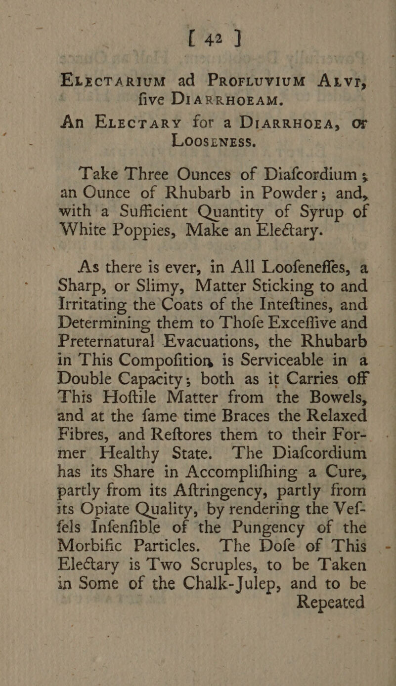[45 ] ELixcrTARIUM ad Prortuvium Arvr, | five DIARRHOEAM. An ELrzcTrARY for a DIARRHOEA, Or LooszNwrss. Take Three Ounces of Diafcordium ; an Ounce of Rhubarb in Powder; and, with a Sufficient Quantity of Syrup of White Poppies, Make an Eleétary. As there is ever, in All Loofeneffes, a Sharp, or Slimy, Matter Sticking to and Irritating the Coats of the Inteftines, and Determining them to Thofe Exceffive and in This Compofition is Serviceable in a - Double Capacity; both as it Carries off This Hoftile Matter from the Bowels, and at the fame time Braces the Relaxed Fibres, and Reftores them to their For- mer Healthy State. The Diafcordium has its Share in Accomplifhing a Cure, partly from its Aftringency, partly from its Opiate Quality, by rendering the Vef- fels Infenfible of the Pungency of the Morbific Particles. The Dofe of This Ele&amp;ary is Two Scruples, to be Taken in Some of the Chalk-Julep, and to be | Repeated