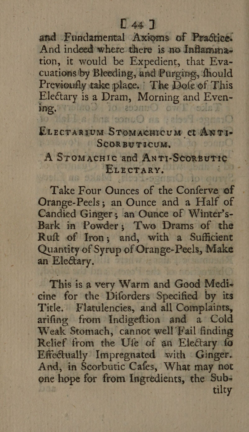 C44] and Fundamental Axioms of Praóticé: And indeed where there is no Inflamina- tion, it would be Expedient, that Eva- -.. Cuations'by Bleeding, and Purging, fhould Previoufly take place. The Doíc of This Electary is a Dram, Morning and Even- E.ecrarrum STOMACHICUM ct ÁN T1- SCORBUTICUM, : A SroMacH!c and Anti-ScorsutTic — ErzcTARY. VEA E Take Four Ounces of the Conferve of . Orange-Peels; an Ounce and a Half of Candied Ginger; an Ounce of Winter’s- Bark in Powder; Two Drams of the Ruft of Iron; and, with a Sufficient Quantity of Syrup of Orange-Peels, Make an Ele&amp;ary. tg Ta _ This is a very Warm and Good Medi- cine for the Diforders Specified by its Title. Flatulencies, and all Complaints, arifing from Indigeftion and a Cold . Weak Stomach, cannot well'Fail finding Relief from the Ufe of an Electary fo Effeétually Impregnated with Ginger. And, in Scorbutic Cafes, What may not one hope for from Ingredients, the TM ; tilty