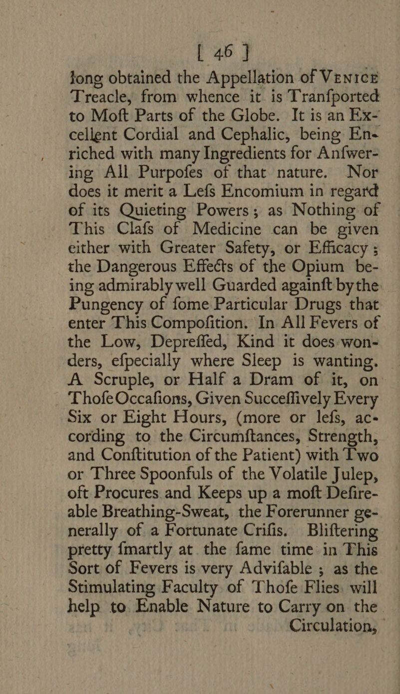 long obtained the Appellation of Venice Treacle, from whence it is Tranfported to Moft Parts of the Globe. It is an Ex- cellent Cordial and Cephalic, being En- riched with many Ingredients for Anfwer- ing All Purpofes of that nature. Nor does it merit a Lefs Encomium in regard of its Quieting Powers ; as Nothing of This Clafs of Medicine can be given either with Greater Safety, or Efficacy ; the Dangerous Effects of the Opium be- ing admirably well Guarded againft bythe Pungency of fome Particular Drugs that enter This Compofition. In All Fevers of the Low, Depreffed, Kind it does won- ders, efpecially where Sleep is wanting. A Scruple, or Half a Dram of it, on ThofeOccafions, Given Succeffively Every Six or Eight Hours, (more or lefs, ac- cording to the Circumftances, Strength, and Conftitution of the Patient) with Two or Three Spoonfuls of the Volatile Julep, oft Procures and Keeps up a moft Defire- able Breathing-Sweat, the Forerunner ge- nerally of a Fortunate Crifis. Bliftering pretty fmartly at the fame time in This Sort of Fevers is very Advifable ; as the Stimulating Faculty of Thofe Flies. will help to. Enable Nature to Carry on the. Circulation, —