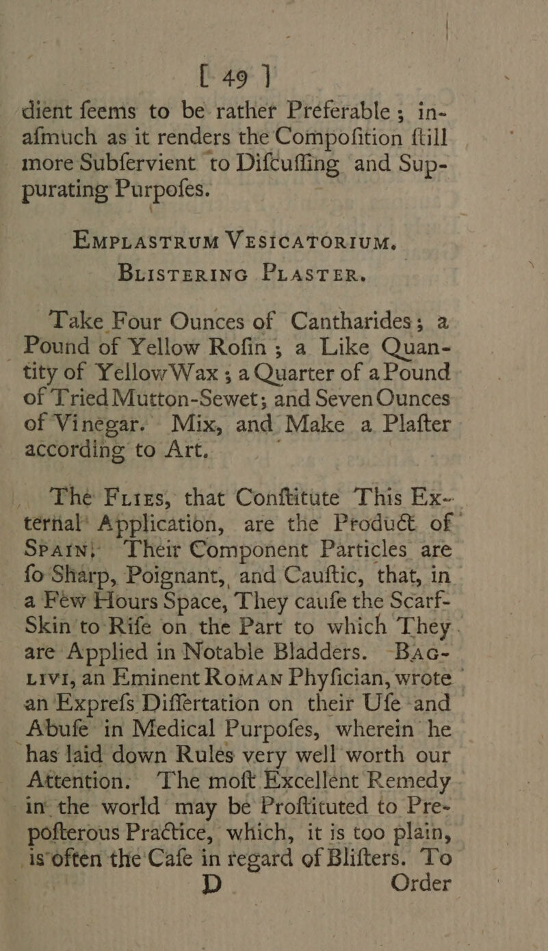 [49 ] dient feems to be rather Preferable ; in- afmuch as it renders the Compofition (till . more Subfervient to Difcuffing and Sup- purating Purpofes. EMPLASTRUM VESICATORIUM,. BLISTERING PLASTER. Take Four Ounces of Cantharides; a . Pound of Yellow Rofin ; a Like Quan- tity of YellowWax ; a Quarter of a Pound of Tried Mutton-Sewet ; and Seven Ounces of Vinegar. Mix, and Make a Plafter according to Art, | ,. The Fries, that Conftitute This Ex- ternal’ Application, are the Product of. Spain} Their Component Particles are . fo Sharp, Poignant, and Cauftic, that, in a Few Hours Space, They caufe the Scarf- Skin to Rife on the Part to which They. are Applied in Notable Bladders. -Bac- Livi, an Eminent Roman Phyfician, wrote | an Exprefs Differtation on their Ufe and Abufe in Medical Purpofes, wherein he has laid down Rules very well worth our Attention. The moft Excellent Remedy im the world may be Proftituted to Pre- pofterous Practice, which, it is too plain, is'often the Cafe in regard of Blifters. To E p Order