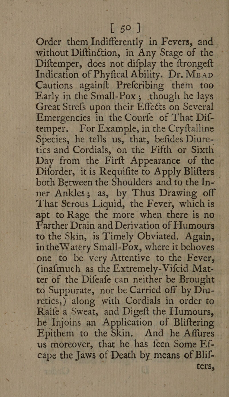 Order them Indifferently in Fevers, and. without Diftinétion, in Any Stage of the - Diftemper, does not difplay the “ftrongeft Indication of Phyfical Ability. Dr. Map . Cautions againft Prefcribing them too Early in the Small-Pox; though he lays Great Strefs upon their Effects on Several Emergencies in the Courfe of That Dif- temper. For Example, in the Cryftalline Species, he tells us, that, befides Diure- tics and Cordials, on the Fifth or Sixth Day from the Firft Appearance of the . Diforder, itis Requifite to Apply Blifters — both Between the Shoulders and to the In- ner Ankles; as, by Thus Drawing off That Serous Liquid, the Fever, which is apt to Rage the more when there is no . Farther Drain and Derivation of Humours to the Skin, is Timely Obviated. Again, intheWatery Small-Pox, where it behoves one to be very Attentive to the Fever, (inafmuch as the Extremely-Vifcid Mat- ter of the Difeafe can neither be Brought to Suppurate, nor be Carried off by Diu- retics,) along with Cordials in order to Raife a Sweat, and Digeft the Humours, he Injoins an Application of Bliftering Epithem to the Skin. And he Affures us moreover, that he has feen Some Ef- cape the Jaws of Death by means of Blif- ters,