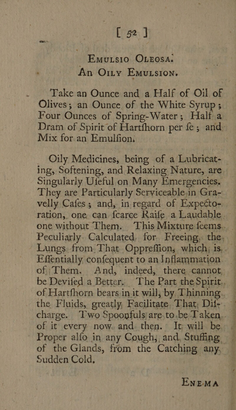 Emutsio Orzosa. An O1ry Emutsion. Take an Ounce and a Half of Oil of Olives; an Ounce of the White Syrup ; Four Ounces of Spring-Water; Half a Dram of Spirit of Hartfhorn per fe; and. Mix for an Emulfion, . Oily Medicines, being of a Lubricat- ing, Softening, and Relaxing Nature, are Singularly Ufeful on Many Emergencies. They are Particularly Serviceable,in Gra- velly Cafes; and, in regard of Expeéto- ration, one can fcarce Raife a Laudable. : one without Them. ‘This Mixture feems.. Peculiarly. Calculated, for. Freeing, the, Effentially confequent to an Inflammation _ of ‘Them. And, indeed, there cannot, be Devifed a Better. The Part the Spirit. of Hartfhorn bears init will, by Thinning. — the Fluids, greatly, Facilitate, That, Dif-. | charge. ‘Two Spoopfuls/ are-to.be T aken.. of it every now. and. then. It; will be. — Proper alfo in any Coughj, and, Stufing of the Glands, from the Catching any. Sudden Cold, ENEMA