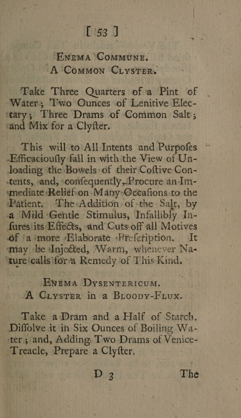 [53 J ‘EnemMA CoMMUNE. ‘A Common CLvsTER. Take Three Quarters of a Pint of Water; Two Ounces of Lenitive Elec- tary; Three Drams of Common Salt ; cand Mix for a Clyíter. This will to All Intents and Purpofes — -Efficacioufly fall in-with the View of Un- loading ‘the Bowels: of their Coftive Con- tents, :and, :confequently .Procure an-Im- mediate :Reliéf-on- M ány-Occafions to the Patient. Lhe-Addition of the Salt, by a Mild Gentle Stimulus, Infallibly In- fures its: Effects, and Cuts off all Motives Of ‘a imore -Elaborate :Prefctiption. It ‘may be Injected, Warr, whenever Na- ‘ture‘calls\for’a Remedy of This Kind. Ewema DvszNTERICUM. A Criyster in a Broopv-Frvx. Take aDram ahd a Half of Starch. Diffolve it in Six Ounces of Boiling Wa- ter; and, Adding, Two Drams of Venice- . Treacle, Prepare a Clyfter. | D2 The