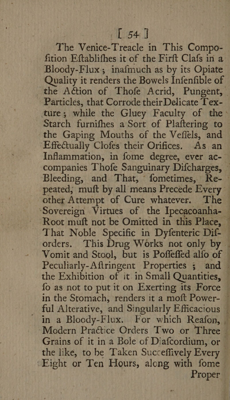 [54] The Venice-Treacle in This Compo- fition Eftablifhes it of the Firft Clafs in a Bloody-Flux; inafmuch as by its Opiate Quality it renders the Bowels Infenfible of the Action of Thofe Acrid, Pungent, | Particles, that Corrode their Delicate Tex- ture; while the Gluey Faculty of the> Starch furnifhes a Sort of Plaftering to ‘the Gaping Mouths of the Vefiels, and Effectually Clofes their Orifices. As an Inflammation, in fome degree, ever ac- companies Thofe Sanguinary Difcharges, ~ Bleeding, and That, fometimes, Re- peated, muft by all means Precede Every other Attempt of Cure whatever. The ‘Sovereign Virtues of the Ipecacoanha- | ‘Root muft not be Omitted in this Place, | That Noble Specific in Dyfenteric Dif- . orders. This Drug Works not only by . Vomit and Stool, but is Poffeffed alío of © Peculiarly-Aftringent Properties ; and . the Exhibition of it in Small Quantities, | fo as not to put it on Exerting its Force | in the Stomach, renders it a moft Power- : ful Alterative, and Singularly Efficacious |  in a Bloody-Flux. For which Reafon, . Modern Practice Orders Two or Three Grains of it in a Bole of Diafcordium, or | the like, to be Taken Succeffively Every - Fight or Ten Hours, along with fome Proper