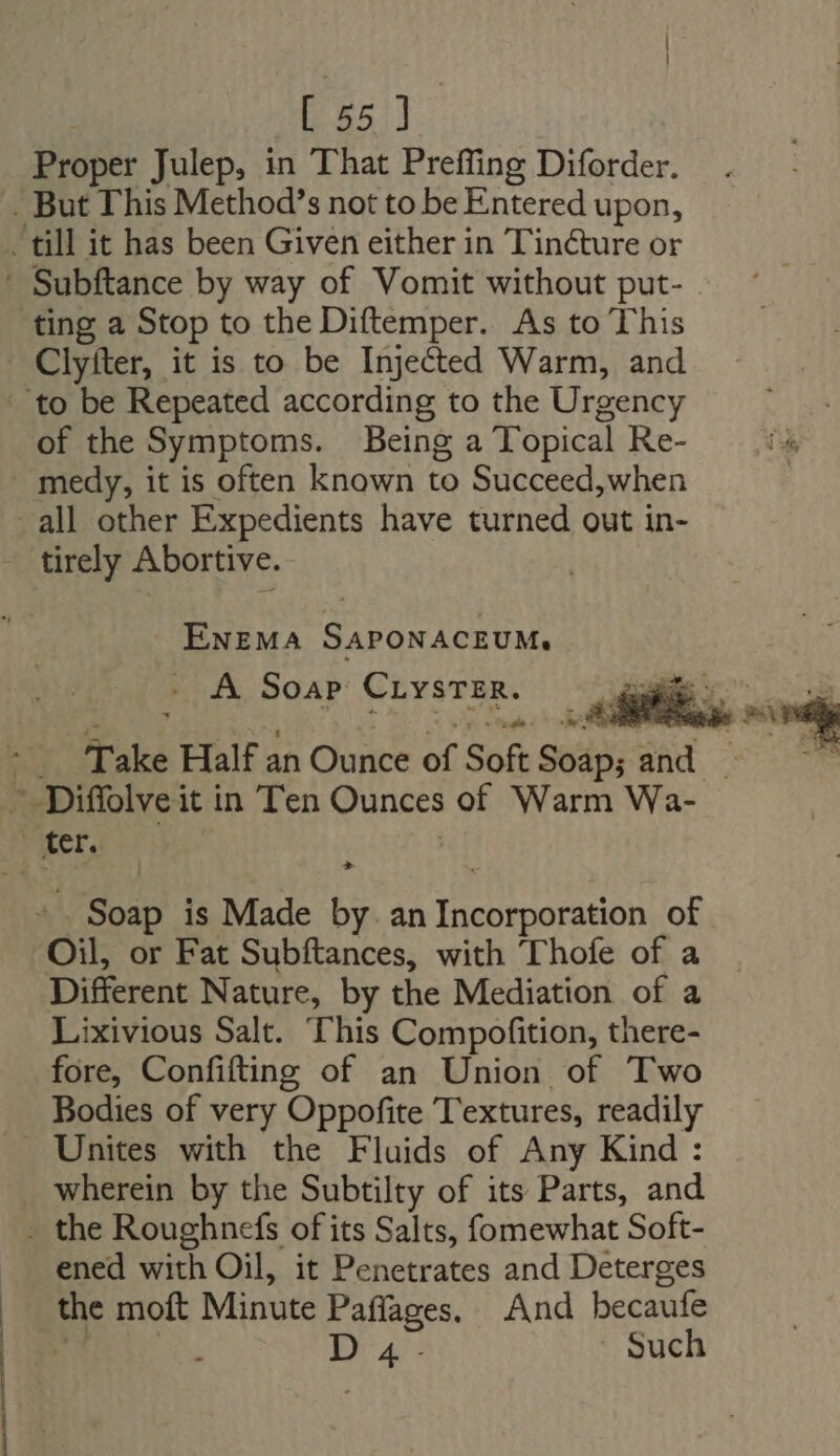 Proper Julep, in That Preffing Diforder. . But This Method’s not to be Entered upon, till it has been Given either in Tinéture or - Subftance by way of Vomit without put- - ting a Stop to the Diftemper. As to This Clyiter, it is to be Injected Warm, and to be Repeated according to the Urgency of the Symptoms. Being a Topical Re- . medy, it is often known to Succeed,when all other Expedients have turned out in- - tirely Abortive. ENEMA SAPONACEUMs . A Soap CLyvsTER. i. - Take Half an Ounce of Soft Soap; and. — Diffolve it in Ten Ounces of Warm Wa- PAPE eS) ; - . Soap is Made by. an Incorporation of Oil, or Fat Subftances, with Thofe of a Different Nature, by the Mediation of a Lixivious Salt. This Compofition, there- fore, Confifting of an Union of Two Bodies of very Oppofite T'extures, readily . Unites with the Fluids of Any Kind : . wherein by the Subtilty of its Parts, and - the Roughnefs of its Salts, fomewhat Soft- ened with Oil, it Penetrates and Deterges |. the moft Minute Paffages. And becaufe Ir oc xa Such