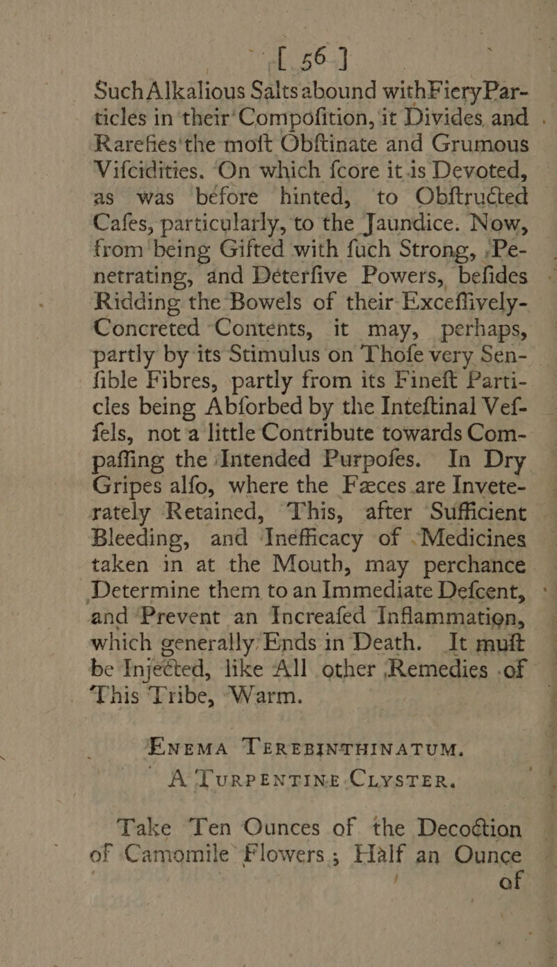 E Such Alkalious Saltsabound withFiery Par- Rarefies'the moft Obftinate and Grumous Vifcidities. On which fcore it is Devoted, as was before hinted, to Obftructed Cafes, particularly, to the Jaundice. Now, from being Gifted with fuch Strong, ,;Pe- Ridding the Bowels of their Exceffively- Concreted Contents, it may, perhaps, fible Fibres, partly from its Fineft Parti- cles being Abforbed by the Inteftinal Vef- fels, nota little Contribute towards Com- paffing the Intended Purpofes. In Dry Gripes alfo, where the Fzeces are Invete- Bleeding, and Inefficacy of Medicines taken in at the Moutb, may perchance Determine them to an Immediate Defcent, and Prevent an Increafed Inflammation, which generally’ Ends in Death. It muft . ‘This Tribe, Warm. ENEMA TEREBINTHINATUM. A TuRPENTINE.CLYSTER. Take Ten Ounces of the Decoétion of Camomile Flowers ; HA an Ounce