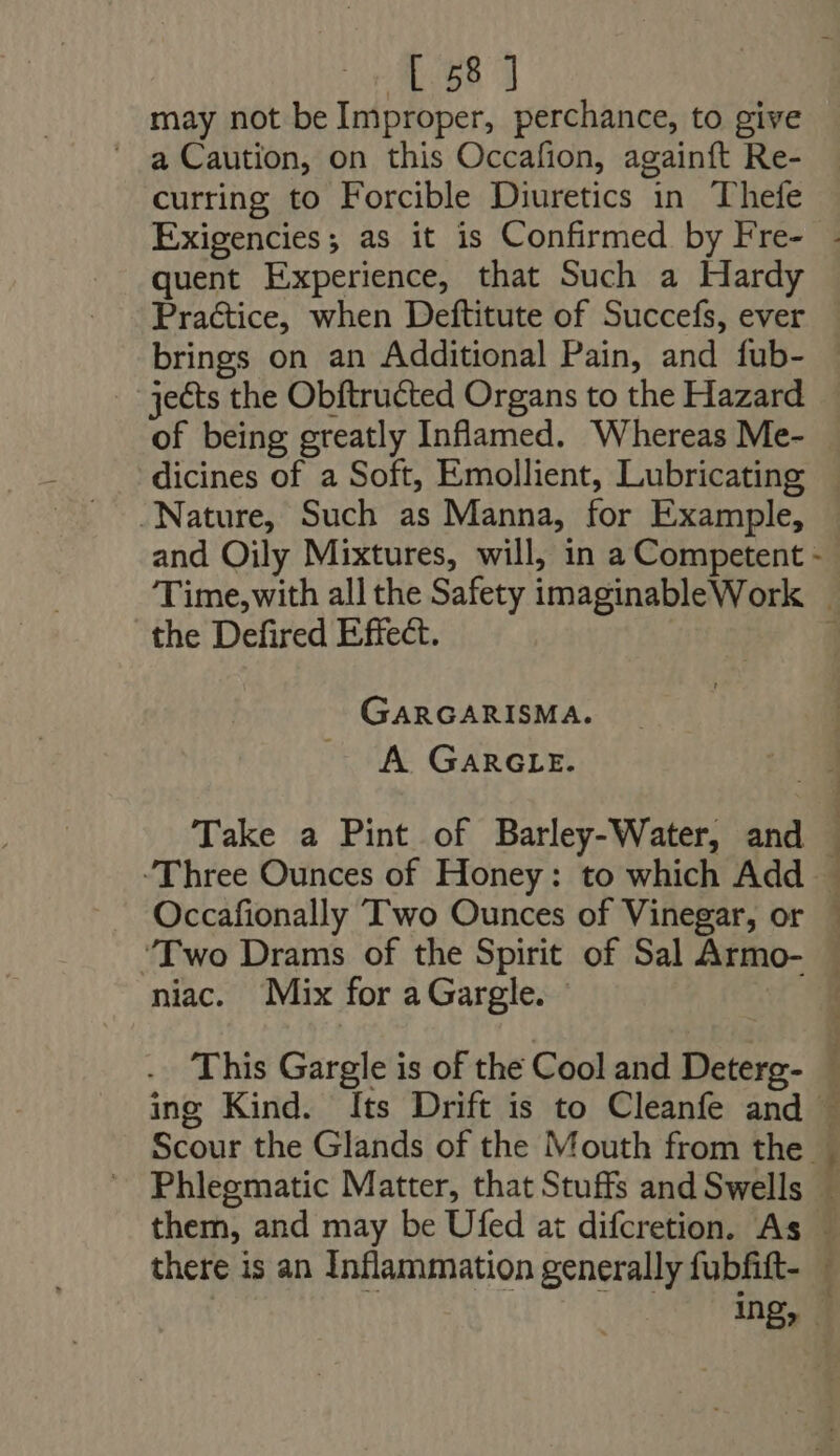 158] may not be Improper, perchance, to give a Caution, on this Occafion, againft Re- curring to Forcible Diuretics in Thefe quent Experience, that Such a Hardy Practice, when Deftitute of Succefs, ever brings on an Additional Pain, and fub- jects the Obftructed Organs to the Hazard of being greatly Inflamed. Whereas Me- dicines of a Soft, Emollient, Lubricating Nature, Such as Manna, for Example, the Defired Effect. GARGARISMA. A GARGLE. Occafionally Two Ounces of Vinegar, or ‘Two Drams of the Spirit of Sal Armo- niac. Mix for a Gargle. This Gargle is of the Cool and Deterg- -— 2 Se er erm