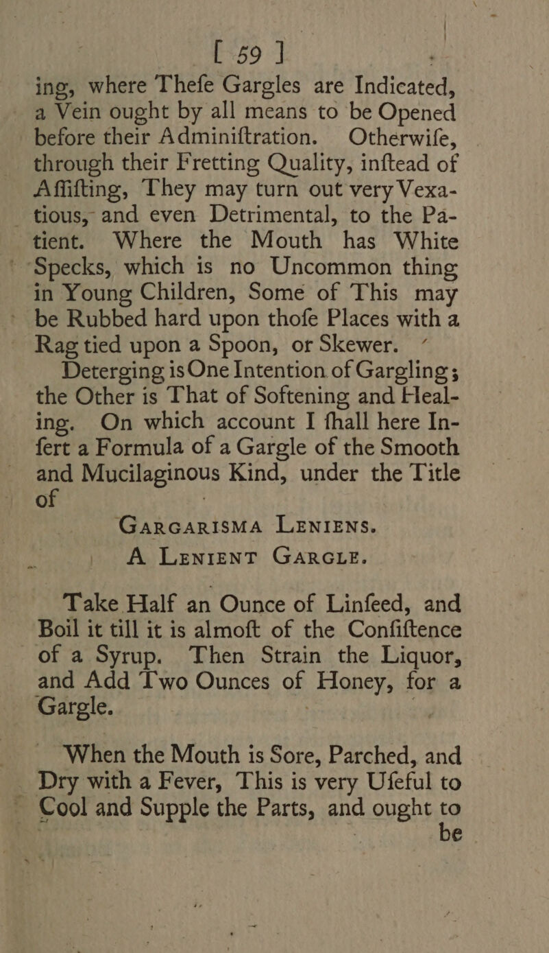 ing, where Thefe Gargles are Indicated, a Vein ought by all means to be Opened before their Adminiftration. Otherwife, through their Fretting Quality, inftead of Affifting, They may turn out very Vexa- tious, and even Detrimental, to the Pa- tient. Where the Mouth has White Specks, which is no Uncommon thing in Young Children, Some of This may ' be Rubbed hard upon thofe Places with a — Rag tied upon a Spoon, or Skewer. Deterging isOne Intention of Gargling ; the Other is That of Softening and Heal- ing. On which account I fhall here In- fert a Formula of a Gargle of the Smooth nu Mucilaginous Kind, under the Title » GarcarisMA LENIENS. A LENIENT GARGLE. Take Half an Ounce of Linfeed, and Boil it till it is almoft of the Confiftence of a Syrup. Then Strain the Liquor, and Add Two Ounces of Honey, for a Gargle. | T When the Mouth is Sore, Parched, and _ Dry with a Fever, This is very Ufeful to -. Cool and Supple the Parts, and ought a | e