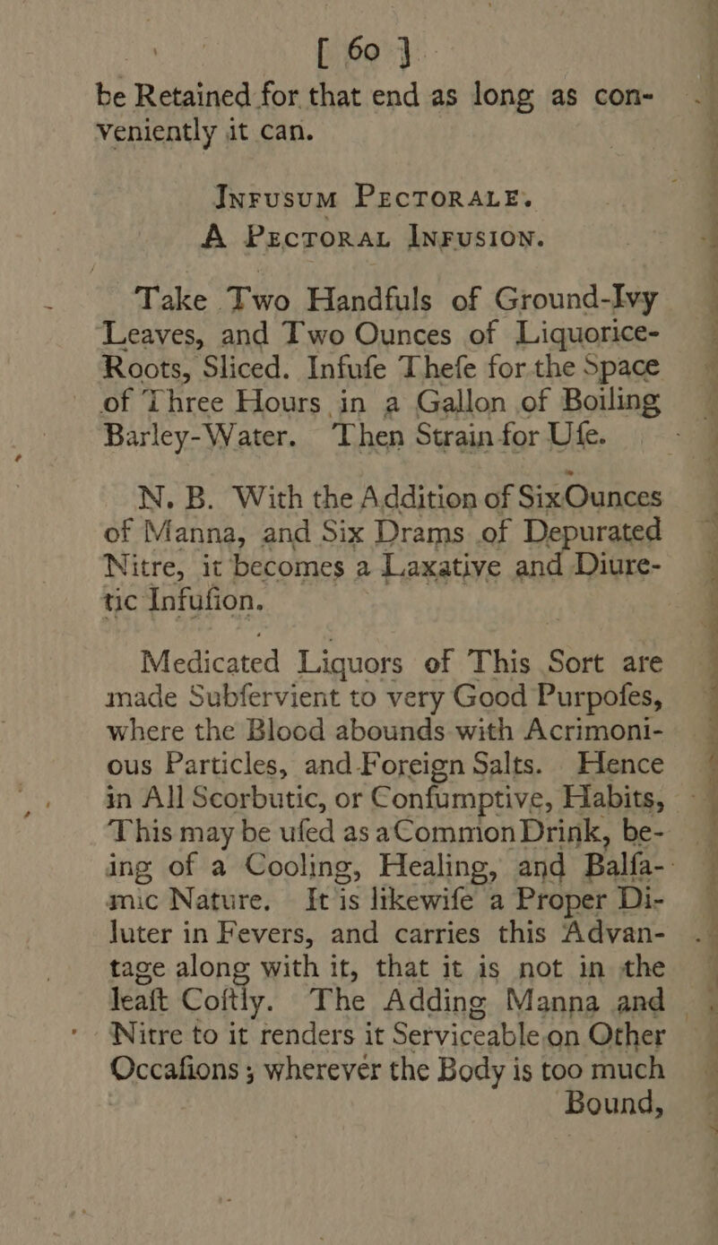 be Retained for that end as long as con- veniently it can. INrusuM PECTORALE. A PzcroRAL IwrusioN. Take Two Handfuls of Ground-Ivy Leaves, and Two Ounces of Liquorice- Roots, Sliced. Infufe Thefe for the 5pace of Three Hours in a Gallon of Boiling Barley- Water. Then Strain for Ute. of Manna, and Six Drams of Depurated Nitre, it becomes a Laxative and Diure- tic Infufion. Medicated Liquors of This Sort are made Subfervient to very Good Purpofes, where the Blood abounds with Acrimoni- ous Particles, and Foreign Salts. Hence This may be ufed as aCommon Drink, be- mic Nature. It lis likewife a Proper Di- luter in Fevers, and carries this Advan- tage along with it, that it is not in the Nitre to it renders it Serviceable on Other Occafions ; wherever the Body is too much Bound,
