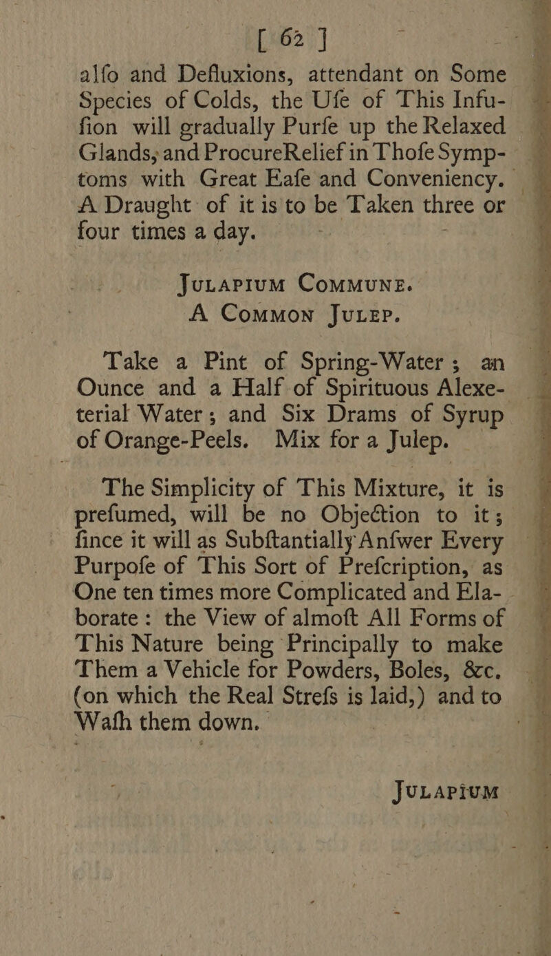 alfo and Defluxions, attendant on Some Species of Colds, the Ufe of This Infu- fion will gradually Purfe up the Relaxed Glands, and ProcureRelief in Thofe Symp- toms with Great Eafe and Conveniency. | A Draught of itis to be Taken three or four times a day. Jutapium ComMuNE. A Common Jutep. Take a Pint of Spring-Water ; an Ounce and a Half of Spirituous Alexe- terial Water; and Six Drams of Syrup of Orange-Peels. Mix for a Julep. The Simplicity of This Mixture, it is prefumed, will be no Objection to it; fince it will as Subftantially Anfwer Every Purpofe of This Sort of Prefcription, as One ten times more Complicated and Ela- . borate: the View of almoft All Forms of This Nature being Principally to make Them a Vehicle for Powders, Boles, &amp;c. (on which the Real Strefs is laid,) and to Wath them down. |