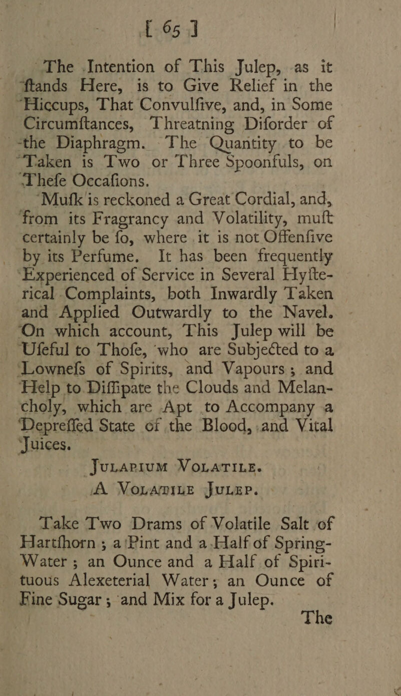165 1 The Intention of This Julep, as it — ftands Here, is to Give Relief in the “Hiccups, That Convulfive, and, in Some Circumftances, Threatning Diforder of the Diaphragm. The Quantity to be “Taken is Two or Three Spoonfuls, on Thefe Occafions. Mufk is reckoned a Great Cordial, and, from its Fragrancy and Volatility, muft certainly be fo, where it is not Offenfive by its Perfume. It has been frequently ‘Experienced of Service in Several Hyite- rical.Complaints, both Inwardly Taken and Applied Outwardly to the Navel. On which account, This Julep will be Ufeful to Thofe, who are Subjected to a ‘Lownefs of mm and Vapours ; and Help to Diffipate the Clouds and Melan- choly, which are .Apt to Accompany a Depreffed State of the Blood, and Vital ‘Juices. Junarpium VoLati.e. A Mornamiug juLep. Take Two Drams of Volatile Salt of Hartfhorn ; a Pint and a.Half of Spring- Water ; an Ounce and a Half of Spiri- tuous Alexeterial Water; an Ounce of . Fine Sugar ; and Mix for a Julep.