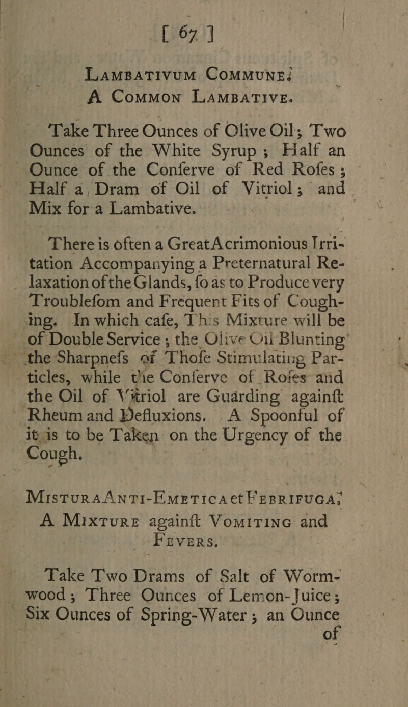 [ 67] LaMBATIVUM COMMUNE A ComMmMon LAMBATIVE. Take Three Ounces of Olive Oil; Two . Ounces of the White Syrup; Half an Ounce of the Conferve of Red Rofes; - Half a, Dram of Oil of Vitriol; and Mix for a Lambative. There is often a GreatAcrimonious Irri- tation Accompanying a Preternatural Re- . laxation ofthe Glands, fo as to Produce very Troublefom and Frequent Fits of Cough- ing. In which cafe, This Mixture will be of Double Service ; the Olive Cii Blunting the Sharpnefs of Thofe Stimulating Par- ticles, while tie Conferve of Rotes and the Oil of Vitriol are Guarding againtt Rheum and Pefluxions, A Spoonful of its to be Taken on the Urgency of the Cough. at MisturaAnti-Emeticaet EpRIFUGA, A Mixtvre againft Vomirine and Frvzns. -. Take Two Drams of Salt of Worm- . wood; Three Ounces of Lemon-Juice; . Six Ounces of Spring-Water ; an Ounce | of