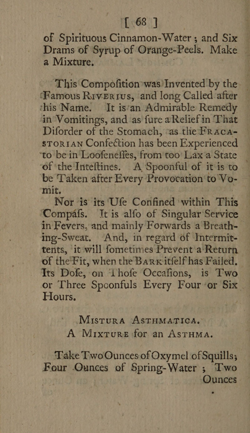 {68 ] of Spirituous Cinnamon-Water ; and Six — Drams of Syrup of Vs icut -Peels. Make | a Mixture. This Compofition was/Invented by the — (Famous Rev-Er IUS, and long Called after this Name. It is'an Admirable Remedy in Vomitings, and as fure a Relief in That Diforder of the Stomach, «as tlie Fraca- STORIAN Confection has been Experienced ‘to bein Lioofeneffes, from too' Lax a State _ of the Inteftines. A Spoonful of it is to be ‘Taken after Every Provocation to Vo- mit. . Nor is its Ufe Confined within This |. Compáfs. It is alfo of Singular Service in Fevers, and mainly Forwards a Breath- ing-Sweat. And, in regard óf Intermit- tents, it will Fonsetiniest Prevent a Retutn of the Fit, when the Barxitfelf has Failed, Its Dofe, on ihofe Occafions, is Two or Three Spoonfuls Every Four ‘or Six - Hours. Mistura ASTHMATICA. A Mixture for an AsrHMA. Take TwoOunces of Oxymel of Squills; Four Ounces of Spring-Water ; ‘Two Ounces