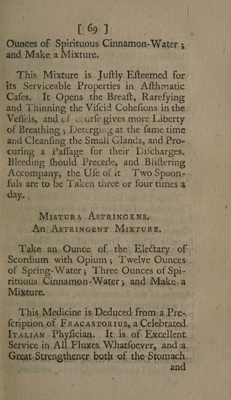Ounces of Spirituous Cinnamon-Water 5 and Make, a Mixture. This Mixture is Juftly Efteemed for its Serviceable Properties in Afthmatic Cafes. It Opens the Breaft, Rarefying and Thinning the Vifcid Cohefions in the Vefiels, and of courfe gives more Liberty of Breathing ; Deterging at the fame time and Cleanfing the Smali Glands, and Pro- curing a Paffage for their Difcharges. . Bleeding fhould Precede, and Bliftering Accompany, the Ule of it Two Spoon- fuls are to be Taken three or four times a day. , MisTURA AsSTRINGENS, An AstRincenr MixTURE. Take an, Ounce, of. the. Electary. of Scordium with Opium ; Twelve Ounces: of Spring-Water ; Three Ounces of Spi- rituous Cinnamon- Water ;. and. Make, a Mixture. . This, Medicine is; Deduced: from:a Pre-. {cription.of F RACASTORIUS, a Celebrated. Iranian. Phyfician. | It.is. of Excellent. Service in All.Fluxes Whatfoever, and a.. | pu Strengthener both of the iaa N an -