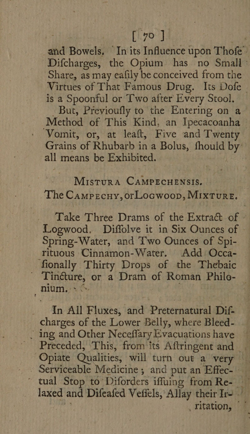 di [70 ] and Bowels, In its Influence upon Thofe - Difcharges, the Opium has no Small: Share, as may eafily be conceived from the Virtues of That Famous Drug. Its Dofe is a Spoonful or T'wo after Every Stool. . But, Previoufly to the Entering on a Method of This Kind, an Ipecacoanha ‘Vomit, or, at leaft, Five and Twenty Grains of Rhubarb in a Bolus, fhould by: all means be Exhibited. Mistura CAMPECHENSIS. The Campecuy,orLocwoop, MixTUnRE. Take Three Drams of the Extra&amp; of Logwood. Diffolve it in Six Ounces of Spring-Water, and T'wo Ounces of Spi- rituous Cinnamon-Water. Add Occa- fionally Thirty Drops of the Thebaic . Tin&amp;ure, or a Dram of Roman Philo- — nium. TN A^. _ In All Fluxes, and Preternatural Dif- charges of the Lower Belly, where Bleed- . ing and Other Neceffary Evacuations have Preceded, ‘This, from its Aftringent and | . Opiate Qualities, will turn out a very - Serviceable Medicine ; and put an Effec- ' tual Stop to Diforders iffuing from Re- laxed and Difeafed Vefiels, Allay their Ir- 4 ritation, |