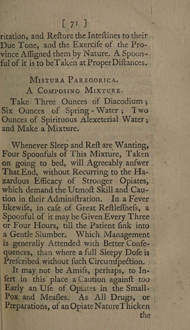 E 2.1 ritation, and Reftore the Inteftines to their . Due Tone, and the Exercife of the Pro- vince Affigned them by Nature. A Spoon- ful of it is to be Taken at Proper Diftances, MisturRA PAREGORICA. A Composinc Mixrure. Take Three Ounces of Diacodium ; Six Ounces of Spring- Water; Iwo Ounces of Spirituous Alexeterial Water ; and Make a Mixture. Whenever Sleep and Reft are Wanting, Four Spoonfuls of This Mixture, Taken : on going to bed, will Agreeably anfwer That End, without Recurring to the Ha- zardous Efficacy of Stronger Opiates, which demand the Utmoft Skill and Cau- tion in their Adminiftration. In.a Fever likewife, in cafe of Great Reftleffhefs, a Spoonful of it may be Given Every Three: or Four Hours, till the Patient fink into a Gentle Slumber. Which Management is generally Attended with Better Confe- quences, than where a full Sleepy Dofeis Preícribed without fuch Circumfpection. |. At may. not be Amifs, perhaps, to In- fert in this place a Caution againft too Early an Ufe of Opiates in the Small- Pox and Meafle. As All Drugs, or. | Preparations, of an Opiate Natu Natori | the |