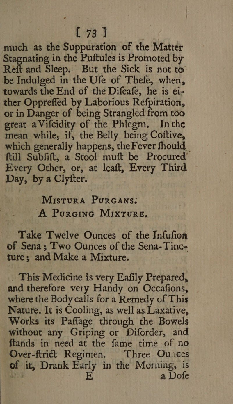 much as the Suppuration of the Matter Stagnating in the Puftules is Promoted by Reft and Sleep. But the Sick is not to be Indulged in the Ufe of Thefe, when, towards the End of the Difeafe, he is ei- ther Oppreffed by Laborious Refpiration, or in Danger of being Strangled from too great a Vifcidity of the Phlegm. Inthe mean while, if, the Belly being Coftive, which generally happens, the Fever fhould _ fill Subfift, a Stool muft be Procured Every Other, or, at leaft, Every Third Day, by a Clyfter. Mistura PuncaNs. A PuncIiNG Mixture. Take Twelve Ounces of the Infufion of Sena; Two Ounces of the Sena- Tinc- ture; and Make a Mixture. _ This Medicine is very Eafily Prepared, and therefore very Handy on Occafions, where the Body calls for a Remedy of This Nature. It is Cooling, as well as Laxative, Works its Paffage through the Bowels without any Griping or Diforder, and ftands in need at the fame time of no Over-ftriit Regimen. Three Ounces of it, Drank Early in the Morning, is wed | E a Dofe
