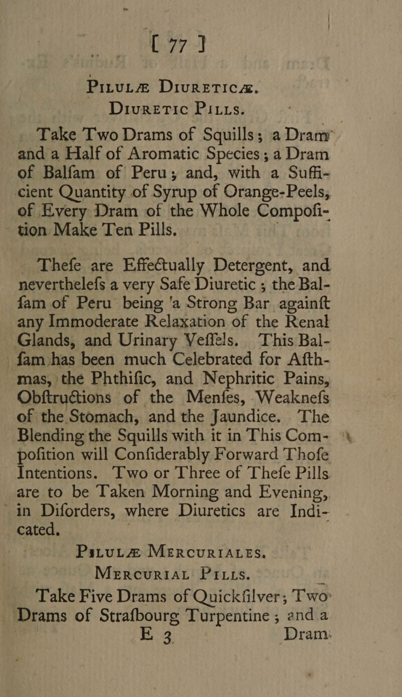 t7 3 Pirut@ DivunzTICA. Diuretic Pitts. Take Two Drams of Squills; a Dram and a Half of Aromatic Species ; a Dram of Balfam of Peru; and, with a Sufi- cient Quantity of Syrup of Orange-Peels, of Every Dram of the Whole Compofi- tion Make Ten Pills. à Thefe are Effectually Detergent, and neverthelefs a very Safe Diuretic ; the Bal- fam of Peru being 'a Strong Bar againft any Immoderate Relaxation of the Renal Glands, and Urinary Veffels. This Bal- fam has been much Celebrated for Afth- mas, the Phthific, and Nephritic Pains, Obftructions of the Menfes, Weaknefs of the Stomach, and the Jaundice. The Blending the Squills with it in This Com- © pofition will Confiderably Forward T'hofe Intentions. ‘Two or Three of Thefe Pills are to be Taken Morning and Evening, in Diforders, where Diuretics are Indi- cated. | Pstut@ MzncvuniALESs. Mercuriat PrrLs. Take Five Drams of Quickfilver; Two: . Drams of Strafbourg Turpentine ; end a : E54 Dram: