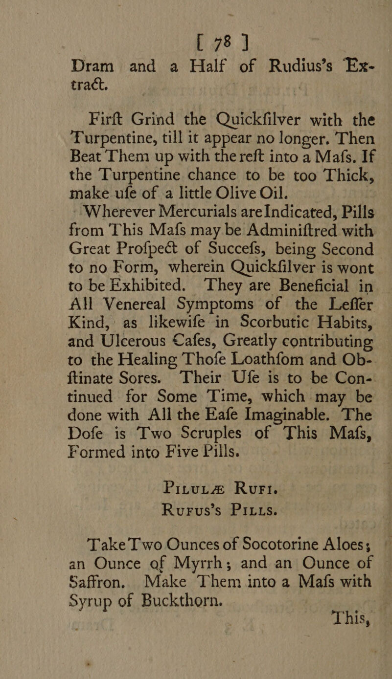 Dram and a Half of Rudius’s Ex- tract. | Firft Grind the Quickfilver with the Turpentine, till it appear no longer. Then Beat Them up with the reft into a Mafs. If the Turpentine chance to be too Thick, make ufe of a little Olive Oil. Wherever Mercurials areIndicated, Pills from This Mafs may be Adminiftred with Great Profpect of Succefs, being Second to no Form, wherein Quickfilver is wont to be Exhibited. They are Beneficial in AM Venereal Symptoms of the Leffer Kind, as likewife in Scorbutic Habits, and Ulcerous Cafes, Greatly contributing to the Healing Thofe Loathfom and Ob-. ftinate Sores. Their Ufe is to be Con- tinued for Some Time, which may be done with All the Eafe Imaginable. The Dofe is Two Scruples of This Mafs, Formed into Five Pills. Pituta&amp; Rurt. Rurvus's Pirrs. Take Two Ounces of Socotorine Aloes; | an Ounce of Myrrh; and an Ounce of . Saffron. Make Them into a Mafs with Syrup of Buckthorn. ' . This,