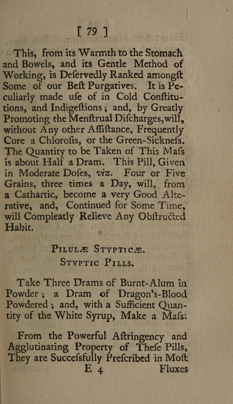 J DW - This, from its Warmth to the Stomach and Bowels, and its Gentle Method of Working, is Defervedly Ranked amongft Some of our Beft Purgatives. It is Pe- - culiarly made ufe of in Cold Conftitu- tions, and Indigeftions ; and, by Greatly Promoting the Menftrual Difcharges, will, without Any other Affiftance, Frequently Cure a Chlorofis, or the Green-Sicknefs. The Quantity to be Taken of This Mafs is about Half a Dram. This Pill, Given in Moderate Dofes, viz. Four or Five Grains, three times a Day, will, from ‘a Cathartic, become a very Good Alte- rative, and, Continued for Some Time, will Compleatly Relieve Any Obftructed Habit. 3 Pitut#@ Stypticaz. Stypric PI us. Take Three Drams of Burnt-Alum in Powder; a Dram of Dragon’s-Blood Powdered ; and, with a Sufficient Quan- tity of the White Syrup, Make a Mafs: From the Powerful Aftringency and Agglutinating Property of Thefe Pills, They are Succefsfully Prefcribed in Mott Eo M OS Fluxes