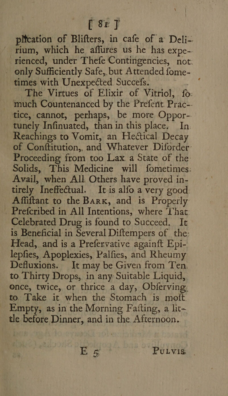 [ 9r T plication of Blifters, in cafe of a Deli- rium, which he affures us he has expe- rienced, under Thefe Contingencies, not. . enly Sufficiently Safe, but Attended fome- times with Unexpected. Succefs. C The Virtues of Elixir of Vitriol, fo: much Countenanced by the Prefent. Prac-- tice, cannot, perhaps, be more Oppor- tunely Infinuated, than in this place. In Reachings to Vomit, an Heétical Decay of Conftitution, and Whatever Diforder: Proceeding from too Lax. a State of the Solids, This Medicine will fometimes: Avail, when All Others have proved in- tirely Ineffectual. It is alfo a very good: Affiftant to the Bark, and is Properly . Prefcribed in All Intentions, where ‘Chat. Celebrated Drug is found to Succeed. It is Beneficial in Several Diftempers of the: Head, and is a Prefervative againft Epi- lepfies, Apoplexies, Palfies, and Rheumy Defluxions. It may be Given from Ten. to Thirty Drops, in any Suitable Liquid, once, twice, or thrice a day, Obferving, to. Take it when the Stomach is moft Empty, as in the Morning Faiting, a lit- tle before Dinner, and in the Afternoon. E L. PULViIS: |