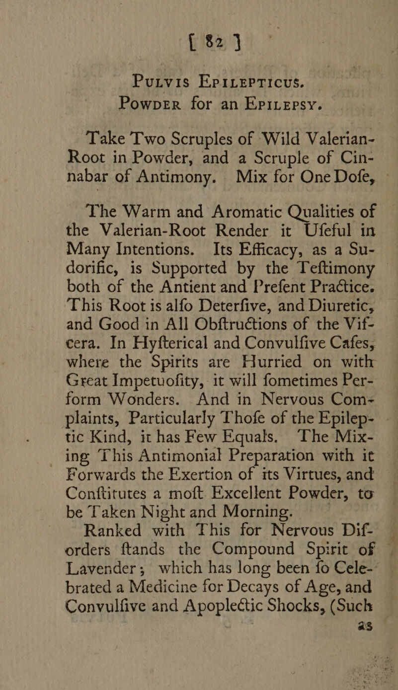 Putvis EPirrPTIcvus. Powper for an Epivepsy. Take Two Scruples of Wild Valerian- Root in Powder, and a Scruple of Cin- nabar of Antimony. Mix for One Dofe, The Warm and Aromatic Qualities of the Valerian-Root Render it Ufeful in Many Intentions. Its Efficacy, as a Su- dorific, is Supported by the Teftimony - both of the Antient and Prefent Practice. This Root is alfo Deterfive, and Diuretic, and Good in All Obftruétions of the Vif- cera. In Hyfterical and Convulfive Cafes, where the Spirits are Hurried on with Great Impetuofity, it will fometimes Per- form Wonders. And in Nervous Com- plaints, Particularly Thofe of the Epilep- . tic Kind, it has Few Equals. The Mix- ing This Antimonial Preparation with it Forwards the Exertion of its Virtues, and Conftitutes a moft Excellent Powder, to be Taken Night and Morning. Ranked with This for Nervous Dif- orders ftands the Compound Spirit of . Lavender; which has long been fo Cele-- brated a Medicine for Decays of Age, and Convulfive and Apoplectic Shocks, (Such | as