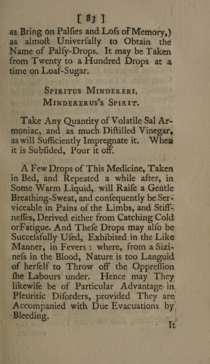 as Bring on Palfies and Lofs of Memory,) as almoft Univerfally to Obtain the Name of Palfy-Drops. It may be Taken from Twenty to a Hundred Drops at a time on Loaf-Sugar. Sprrirus MINDERERI. MINDERERUS's SPIRIT. Take Any Quantity of Volatile Sal Ar- moniac, and as much Diftilled Vinegar, as will Sufficiently Impregnate it. When it is Subfided, Pour it off. A Few Drops of This Medicine, Taken in Bed, and Repeated a while after, in Some Warm Liquid, will Raife a Gentle Breathing-Sweat, and confequently be Ser- viceable in Pains of the Limbs, and Stiff- neffes, Derived either from Catching Cold orFatigue. And Thefe Drops may alfo be Succefsfully Ufed, Exhibited in the Like Manner, in Fevers: where, from a Sizi- .nefs in the Blood, Nature is too Languid of herfelf to Throw off the Oppreffion fhe Labours under. Hence may They likewife be of Particular Advantage in Pleuritic Diforders, provided They are Accompanied with Due Evacuations by. ‘Bleeding. RO d» t