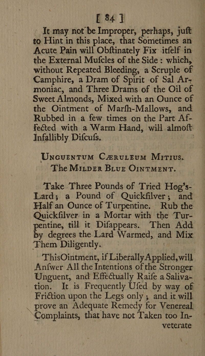 [84] : Jt may not be Improper, perhaps, juft to Hint in this place, that Sometimes an Acute Pain will Obftinately Fix itfelf in the External Mufcles of the Side : which, without Repeated Bleeding, a Scruple of Camphire, a Dram of Spirit of Sal Ar- moniac, and Three Drams of the Oil of Sweet Almonds, Mixed with an Ounce of the Ointment of Marfh-Mallows, and Rubbed in a few times on the Part Af- fected with a Warm Hand, will almoft Infallibly Difcufs. | Uncventum CusnuLEvM Mirivs. The Miztper Biue OINTMENT. Take Three Pounds of Tried Hog’s- Lard; a Pound of Quickfilver; and Half an Ounce of Turpentine. Rub the Quickfilver in a Mortar with the Tur- pentine, till it Difappears. Then Add by degrees the Lard Warmed, and Mix ‘Them Diligently. ThisOintment, if Liberally Applied, will Anfwer All the Intentions of the Stronger Unguent, and Effectually Raife aSaliva- | tion. It is Frequently Ufed by way of - Fri&amp;ion upon the Legs only ; and it will . prove an Adequate Remedy for Venereal Complaints, that have not T'aken too In- veterate