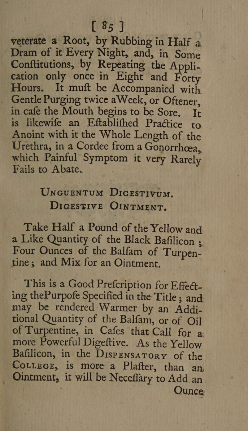 veterate a Root, by Rubbing in Half a Dram of it Every Night, and, in Some Conftitutions, by Repeating the Appli- cation only once in Eight and F orty Hours. It muft be Accompanied with . Gentle Purging twice aWeek, or Oftener, in cafe the Mouth begins to be Sore, It is likewife an Eftablifhed Practice to Anoint with it the Whole Length of the Urethra, in a Cordee from a Gonorrhcea, which Painful Symptom it very Rarely Fails to Abate. | UNcvrzNTUM Dicestivum. DiczsyivE OINTMENT. Take Half a Pound of the Yellow and a Like Quantity of the Black Bafilicon ; Four Ounces of the Balfam of Turpen- tine; and Mix for an Ointment, This is a Good Prefcription for Effe&amp;- ing thePurpofe Specified in the Title; and may be rendered Warmer by an Addi- tional Quantity of the Balfam, or of Oil of Turpentine, in Cafes that Call for a more Powerful Digeftive. As the Yellow Bafilicon, in the Dispensatory of the CotiecE, is more a Plafter, than an . Ointment, it will be Neceffary to Add an Ounce