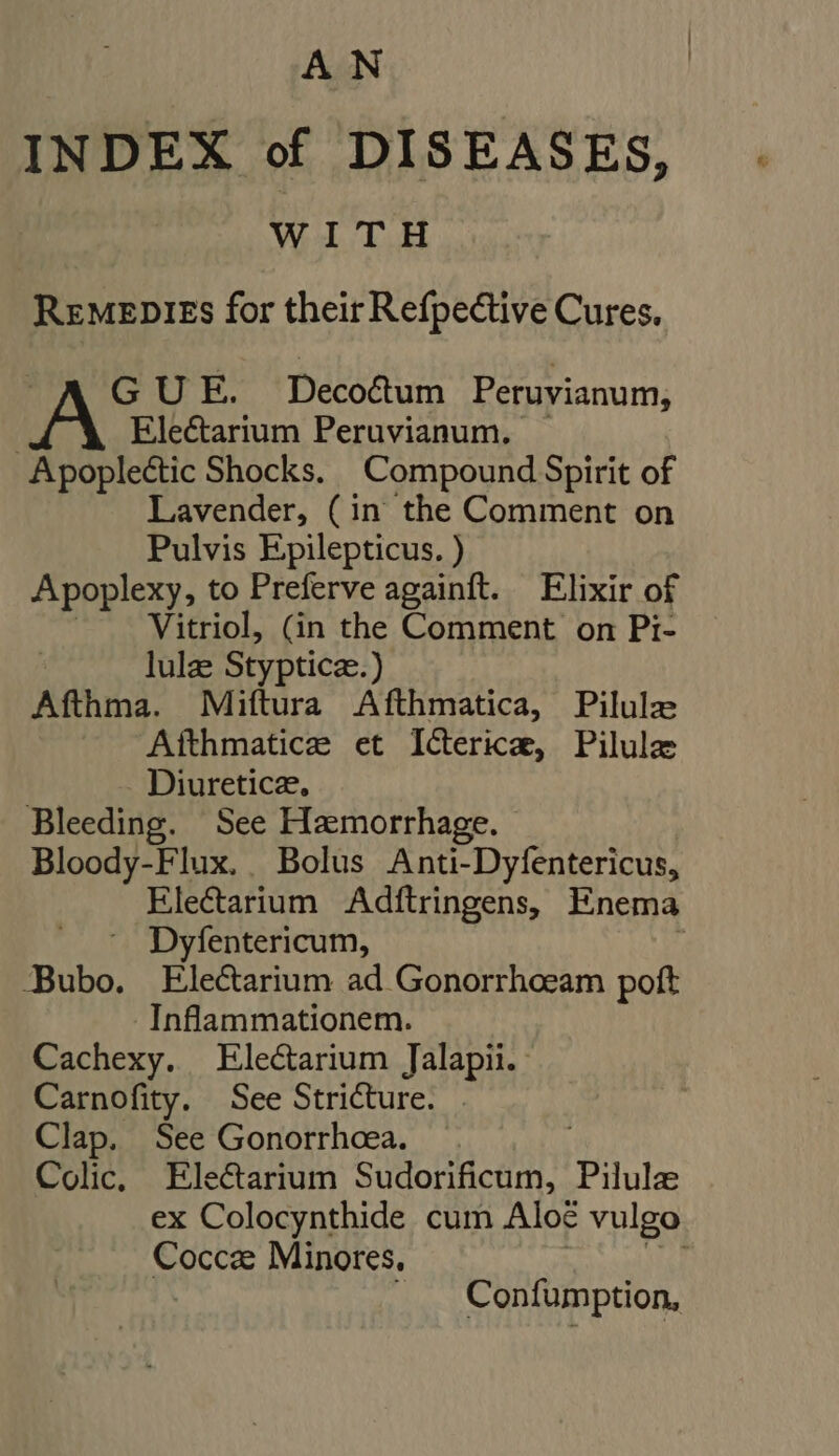 AN INDEX of DISEASES, WITH REMEDIES for their Refpective Cures. GUE. Decoctum Peruvianum, Electarium Peruvianum, — Apoplectic Shocks. Compound Spirit of Lavender, (in the Comment on Pulvis Epilepticus. ) Apoplexy, to Preferve againft. Elixir of | Vitriol, (in the Comment on Pi- lulz Stypticz.) Afthma. Miftura Afthmatica, Pilulz ^ Afthmatice et IGerica, Pilule Diuretice, Bleeding. See Hemorrhage. Bloody-Flux. Bolus Anti-Dyfentericus, Electarium Adftringens, Enema ^ Dyfentericum, / Bubo. Electarium ad Gonorrhoeam poft Inflammationem. Cachexy. Electarium Jalapii. | Carnofity. See Stricture. . Clap. See Gonorrhoea. Colic, Electarium Sudorificum, Pilule ex Colocynthide cum Alo? vulgo Cocca Minores, 3 i |. Confumption,