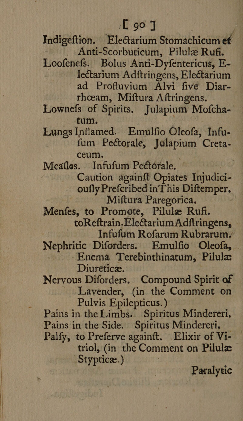 Indigeftion. Electarium Stomachicum ef Anti-Scorbuticum, Pilulze Rufi. Loofenefs. Bolus Anti-Dyfentericus, E- le&amp;arium Adftringens, Electarium ad Profluvium Alvi five Diar- rhoeam, Miftura Aftringens. Lownefs of Spirits. Julapium Mofcha- tum. Lungs Inflamed. Emulfio Oleofa, Infu- fum Pectorale, Julapium Creta- ceum. Caution againft Opiates Injudici- oufly Prefcribed inThis Diftemper. | Miftura Paregorica. | Menfes, to Promote, Pilule Rufi. toReftrain. EleCtariumAdftringens, - Infufum Rofarum Rubrarum, Nephritic Diforders. Emulfio Oleofa, | -Enema Terebinthinatum, Pilule Diureticz. Nervous Diforders. Compound Spirit of Lavender, (in the Comment on Pulvis Epilepticus. ) Pains in the Limbs. Spiritus Mindereri, Pains in the Side. Spiritus Mindereri. Palfy, to Preferve againft. Elixir of Vi- triol, (in the Comment on Pilule Stypticae.) Paralytic