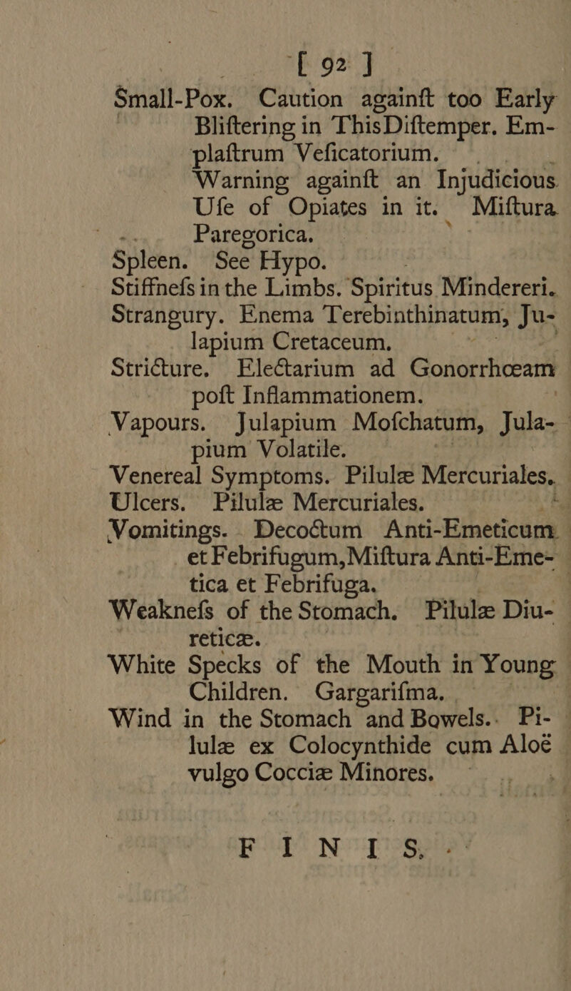 Small- Pox. Caution againft too Early Bliftering in ThisDiftemper. Em- plaftrum Veficatorium. Warning againft an Injudicious Ufe of Opiates in it. Miftura . Paregorica. Spleen. See H ypo. Stiffnefs in the Limbs. Spiritus Mindereri. Strangury. Enema Terebinthinatum, Ju- lapium Cretaceum, Stricture. Ele&amp;arium ad Gonorrhoeam poft Inflammationem. Vapours. Julapium Mofchatum, Jula- pium Volatile. Venereal Symptoms. Pilulz Mercuriales, Ulcers. Pilule Mercuriales. | Vomitings. Decoctum Anti-Emeticum - et Febrifugum, Miftura Anti-Eme- tica et Febrifuga. Br | Weaknefs of the Stomach. Pilulz Diu- — retice. White Specks of the Mouth in Young Children. Gargarifma. Wind in the Stomach and Bowels.. Pi- - lule ex Colocynthide cum Aloé vulgo Cocciz Minores. pU NUI?OSS