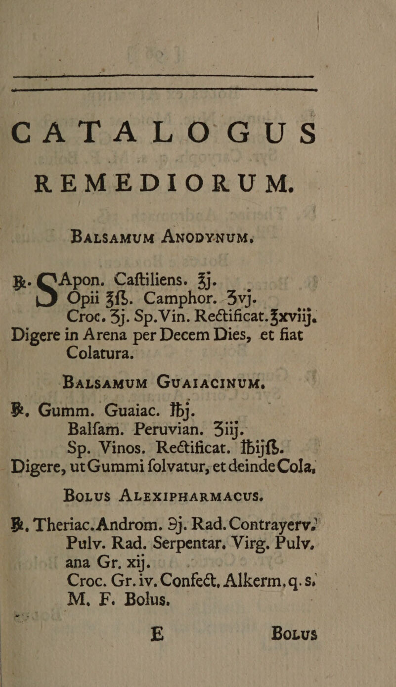 RPOTALOUGUS REMEDIORU M. ^ Batsamum ÁNODYNUM, ke. ek Caftiliens. £j. Opii 3{$. Camphor. 3vj. Croc. 3i. ‘Sp. Vin. Rectificat. £xviij. Digere in Arena per Decem Dies, et fiat Colatura. BaLsAMUM GUAIACINUM. €. Gumm. Guaiac. 1bj. Balfam. Peruvian. 3iij. Sp. Vinos. Rectificat. ibijft. - Digere, ut Gummi folvatur, et deinde Cola, BorLvus ALEXIPHARMACUS. E, Theriac. Androm. 9j. Rad. Contrayerv; Pulv. Rad. Serpentar. Virg. Pulv, ana Gr. xij. Croc. Gr. iv. Confe&amp;, Alkerm, q.5 S, M, F. Bolus, E Borvus