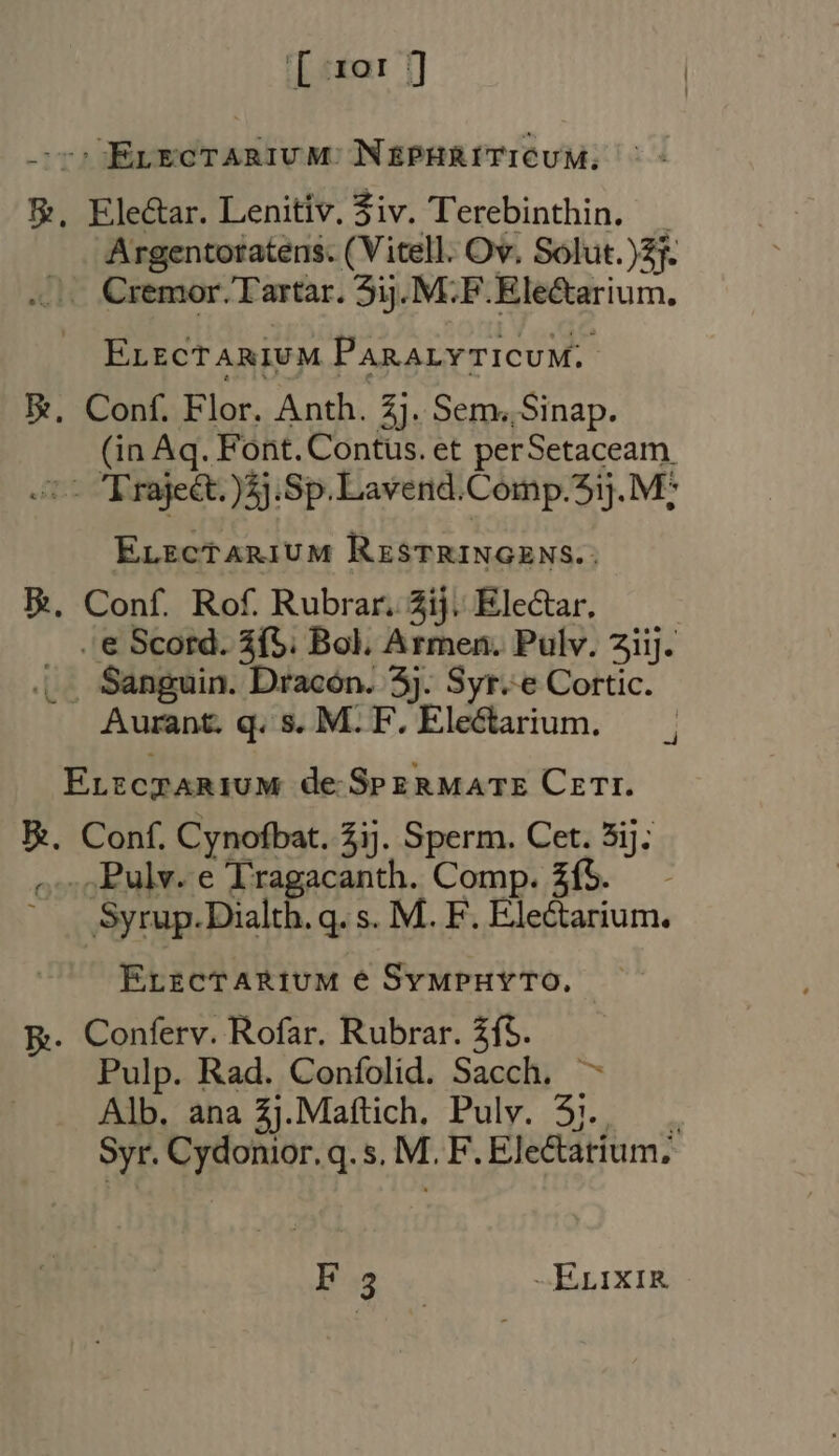 - Evecrarium NEPHRITICUM. &amp;, Ele&amp;ar. Lenitiv. Ziv. Terebinthin. . Argentoratens. (Vitell. Ov. Solut.)2f. Cremor. Tartar. 51. M.F. Ele&amp;arium. ELECTARIUM PARALYTICUM.. Re, Conf. Flor. Anth. Zj. Sem. Sinap. (in Aq. Font. Contus. et perSetaceam 2 Trajeét.)5j.Sp.Lavend.Comp.51. M: ELEcTARIUM RESTRINGENS.: E. Conf. Rof. Rubrar. 2ij. Electar. . «€ Scord. 3í5. Bol. Armen. Pulv. ziij. ... Sanguin. Dracon. 5j. Syr.-e Cortic. Aurant. q. s. M.F. Electarium. — . ELECTARIUM de. SPEzRMATE Czrr. BR. Conf. Cynofbat. 2ij. Sperm. Cet. 5ij; ...Pulv.e Tragacanth. Comp. £íf5. - Syrup.Dialth. q. s. M. F. Electarium. ErzcTARIUM € SvMPHYTO. E. Conferv. Rofar. Rubrar. £f5. Pulp. Rad. Confolid. Sacch, ~ Alb. ana Zj.Maftich. Pulv. 3)... Syr. Cydonior. q.s, M. F. Electarium. Hay -ErixiR