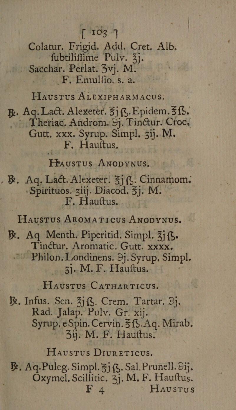 [1924 Colatur. Frigid. Add. Cret. Alb. fubtilifime Pulv. 3j. . Sacchar. Perlat. vj. M. j .F. Emulfio. s. a. HausTUS ALEXIPHARMACUS. Be. Ag. Lact. Alexeter. $ (t. Epidem. 315. E hetiac. Androm. 9j. Tin&amp;tur. Croc, Gutt. xxx. Syrup. Simpl, 5ij. M. F. Hauttus, FRAusTUS ÁNODYNUS. , &amp;. Aq. La&amp;. Alexeter. 3] (t. WD UE -Spirituos. zii]. Diacod. 3]. M. . Hauttus. Haustus ÁRoMATICUS ÁNODYNUS. Re. Aq Menth. Piperitid. Simpl. 2j (t. Tincur. Aromatic. Gutt. xxxx. Philon. Londinens. 9j. Syrup. Simpl. 5]- M. F. Hauftus. -Havsrvs CarHARTICUS. Ei. Infus. Sen. 2j (5. Crem. Tartar. 9j. Rad. Jalap. Pulv. Gr. xij. Syrup. eSpin. Cervin. 515. Aq. Mirab. 3). M. F. Hauftus. Havsrvus DivuretTicuws. E, Aq.Puleg.Simpl.$j (5. Sal. Prunell. 9ij. Oxymcel. Scillitic. 2j. M, F. Hauftus.