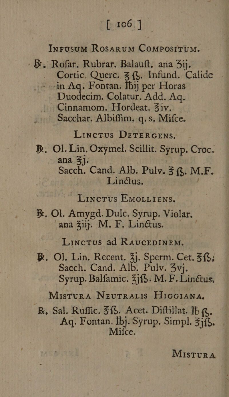 Inrusum RosarumM ComposituM. E, Rofar. Rubrar. Balauft, ana 5ij. Cortic, Querc. 2 (5. Infund. Calide àn Aq. Fontan. Ibij per Horas Duodecim. Colatur. Add. Aq. Cinnamom. Hordeat. 4iv. Sacchar. Albiffim. q. s. Mifce. LiNcTvs DETERGENS, B. Ol. Lin. Oxymel. Scillit. Syrup. Croc. ana 3}. Sacch. Cand. Alb. Pulv. ae M.F. Linctus. Linctus Eworrrirws. 3. Ol. Amygd. Dulc. Syrup. Violar. ana Ziij. M. F. Linctus. Linctus ad RavcEDINEM. E. Ol. Lin. Recent. 2j. Sperm. Cet. $f; Sacch. Cand. Alb. Pulv. 3vj. Syrup. Balfamic. Zjf5. M.F. Lin&amp;tus. MisTvRA NrzuTrRALI:is HricGiANA, RB, Sal. Ruffic. $f5. Acet. Diftillat. Ib (t. Aq. Fontan. Lee Syrup. Simpl. 3){%. Mice. MiQsTURA