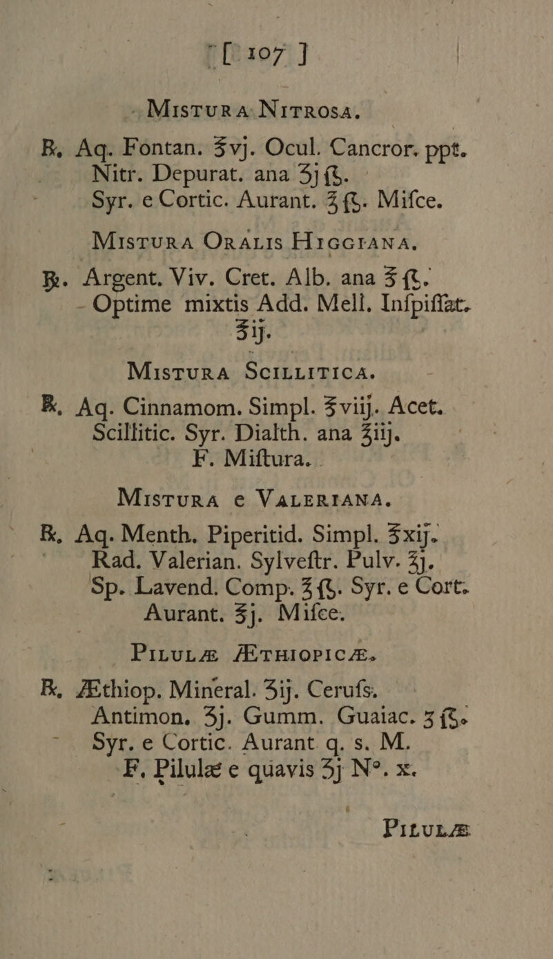 [107] . Mistura Nitrosa. | B, Aq. Fontan. $vj. Ocul. Cancror. ppt. Nitr. Depurat. ana 5](5. Syr. e Cortic. Aurant. 2 (t. Mifce. Misrura OnaLIs Hiccrana. E. Argent. Viv. Cret. Alb. ana 5 (t. - Optime mixtis Add. Mell. Infpiffat. ij. | MisturaA SCILLITICA. K, Aq. Cinnamom. Simpl. 3 viij. Acet. Scillitic. Syr. Dialth. ana Zi. — F. Miftura. . Mistura € VALERIANA. EK, Aq. Menth. Piperitid. Simpl. 3xij. j Rad. Valerian. Sylveftr. Pulv. 2j. Sp. Lavend. Comp. 5 (t. Syr. e Cort. Aurant. $j. Mifce. PituL&amp; /ETHIOPICZE. E, ZEthiop. Mineral. 5ij. Cerufs. Antimon, 5j. Gumm. Guaiac. 5 (5. Syr. e Cortic. Aurant q. s. M. F, Pilulat e quavis 5j N°. x. Pi£vuLAE